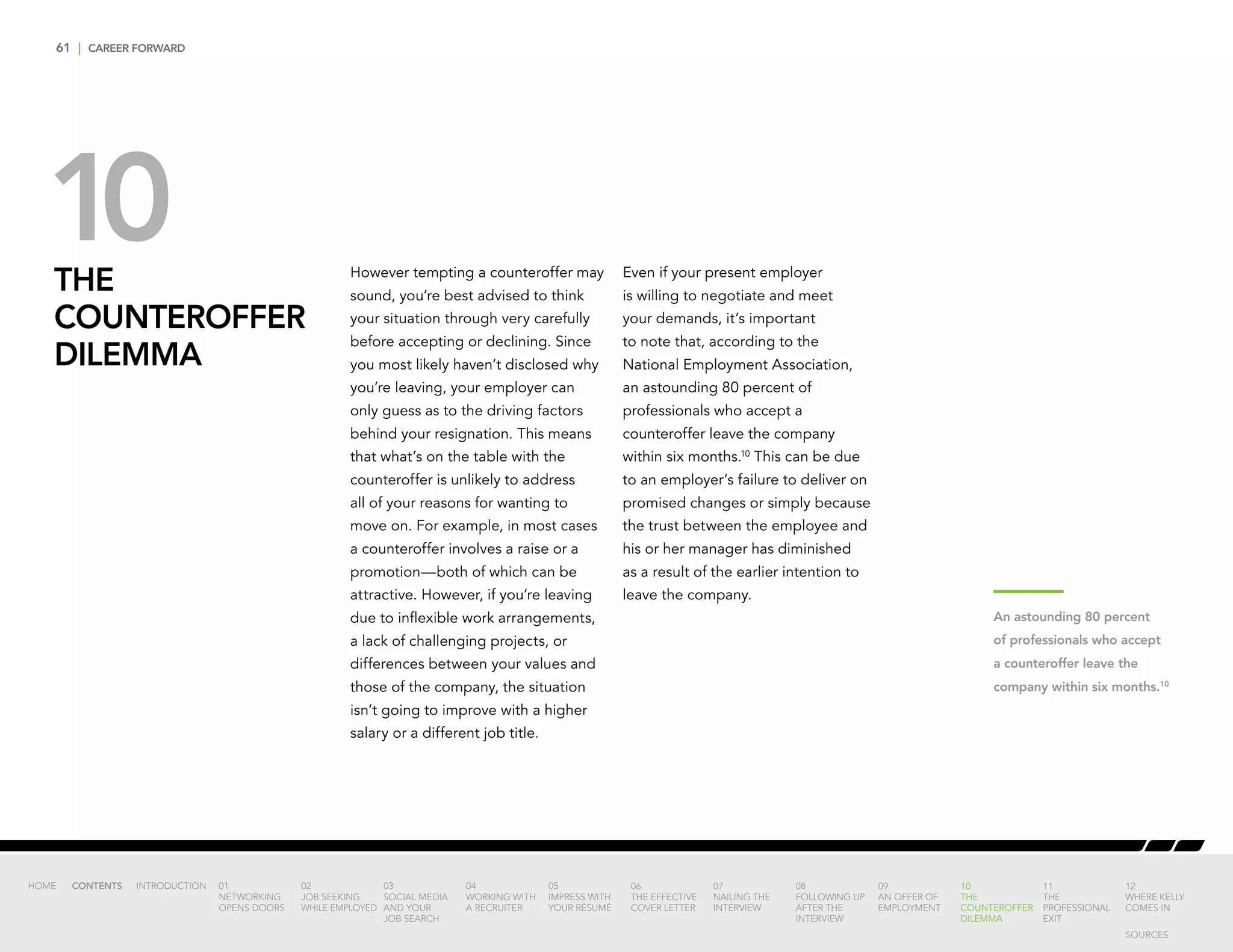 61 | CAREER FORWARD
THE
COUNTEROFFER
DILEMMA
However tempting a counteroffer may
sound, you’re best advised to think
your situation through very carefully
before accepting or declining. Since
you most likely haven’t disclosed why
you’re leaving, your employer can
only guess as to the driving factors
behind your resignation. This means
that what’s on the table with the
counteroffer is unlikely to address
all of your reasons for wanting to
move on. For example, in most cases
a counteroffer involves a raise or a
promotion—both of which can be
attractive. However, if you’re leaving
due to inflexible work arrangements,
a lack of challenging projects, or
differences between your values and
those of the company, the situation
isn’t going to improve with a higher
salary or a different job title.
Even if your present employer
is willing to negotiate and meet
your demands, it’s important
to note that, according to the
National Employment Association,
an astounding 80 percent of
professionals who accept a
counteroffer leave the company
within six months.10
This can be due
to an employer’s failure to deliver on
promised changes or simply because
the trust between the employee and
his or her manager has diminished
as a result of the earlier intention to
leave the company.
An astounding 80 percent
of professionals who accept
a counteroffer leave the
company within six months.10
10
INTRODUCTION 01
NETWORKING
OPENS DOORS
02
JOB SEEKING
WHILE EMPLOYED
03
SOCIAL MEDIA
AND YOUR
JOB SEARCH
04
WORKING WITH
A RECRUITER
05
IMPRESS WITH
YOUR RÉSUMÉ
06
THE EFFECTIVE
COVER LETTER
07
NAILING THE
INTERVIEW
08
FOLLOWING UP
AFTER THE
INTERVIEW
09
AN OFFER OF
EMPLOYMENT
10
THE
COUNTEROFFER
DILEMMA
11
THE
PROFESSIONAL
EXIT
12
WHERE KELLY
COMES IN
HOME CONTENTS
SOURCES
 