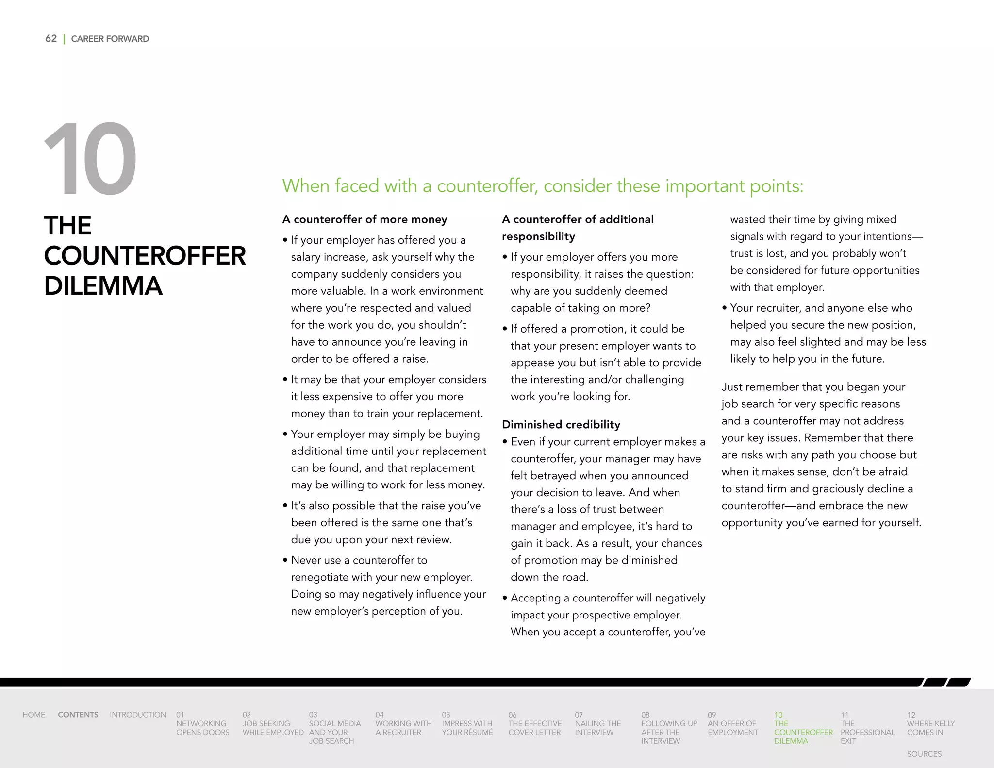 62 | CAREER FORWARD
THE
COUNTEROFFER
DILEMMA
A counteroffer of more money
•	If your employer has offered you a
salary increase, ask yourself why the
company suddenly considers you
more valuable. In a work environment
where you’re respected and valued
for the work you do, you shouldn’t
have to announce you’re leaving in
order to be offered a raise.
•	It may be that your employer considers
it less expensive to offer you more
money than to train your replacement.
•	Your employer may simply be buying
additional time until your replacement
can be found, and that replacement
may be willing to work for less money.
•	It’s also possible that the raise you’ve
been offered is the same one that’s
due you upon your next review.
•	Never use a counteroffer to
renegotiate with your new employer.
Doing so may negatively influence your
new employer’s perception of you.
A counteroffer of additional
responsibility
•	If your employer offers you more
responsibility, it raises the question:
why are you suddenly deemed
capable of taking on more?
•	If offered a promotion, it could be
that your present employer wants to
appease you but isn’t able to provide
the interesting and/or challenging
work you’re looking for.
Diminished credibility
•	Even if your current employer makes a
counteroffer, your manager may have
felt betrayed when you announced
your decision to leave. And when
there’s a loss of trust between
manager and employee, it’s hard to
gain it back. As a result, your chances
of promotion may be diminished
down the road.
•	Accepting a counteroffer will negatively
impact your prospective employer.
When you accept a counteroffer, you’ve
wasted their time by giving mixed
signals with regard to your intentions—
trust is lost, and you probably won’t
be considered for future opportunities
with that employer.
•	Your recruiter, and anyone else who
helped you secure the new position,
may also feel slighted and may be less
likely to help you in the future.
Just remember that you began your
job search for very specific reasons
and a counteroffer may not address
your key issues. Remember that there
are risks with any path you choose but
when it makes sense, don’t be afraid
to stand firm and graciously decline a
counteroffer—and embrace the new
opportunity you’ve earned for yourself.
When faced with a counteroffer, consider these important points:10
INTRODUCTION 01
NETWORKING
OPENS DOORS
02
JOB SEEKING
WHILE EMPLOYED
03
SOCIAL MEDIA
AND YOUR
JOB SEARCH
04
WORKING WITH
A RECRUITER
05
IMPRESS WITH
YOUR RÉSUMÉ
06
THE EFFECTIVE
COVER LETTER
07
NAILING THE
INTERVIEW
08
FOLLOWING UP
AFTER THE
INTERVIEW
09
AN OFFER OF
EMPLOYMENT
10
THE
COUNTEROFFER
DILEMMA
11
THE
PROFESSIONAL
EXIT
12
WHERE KELLY
COMES IN
HOME CONTENTS
SOURCES
 