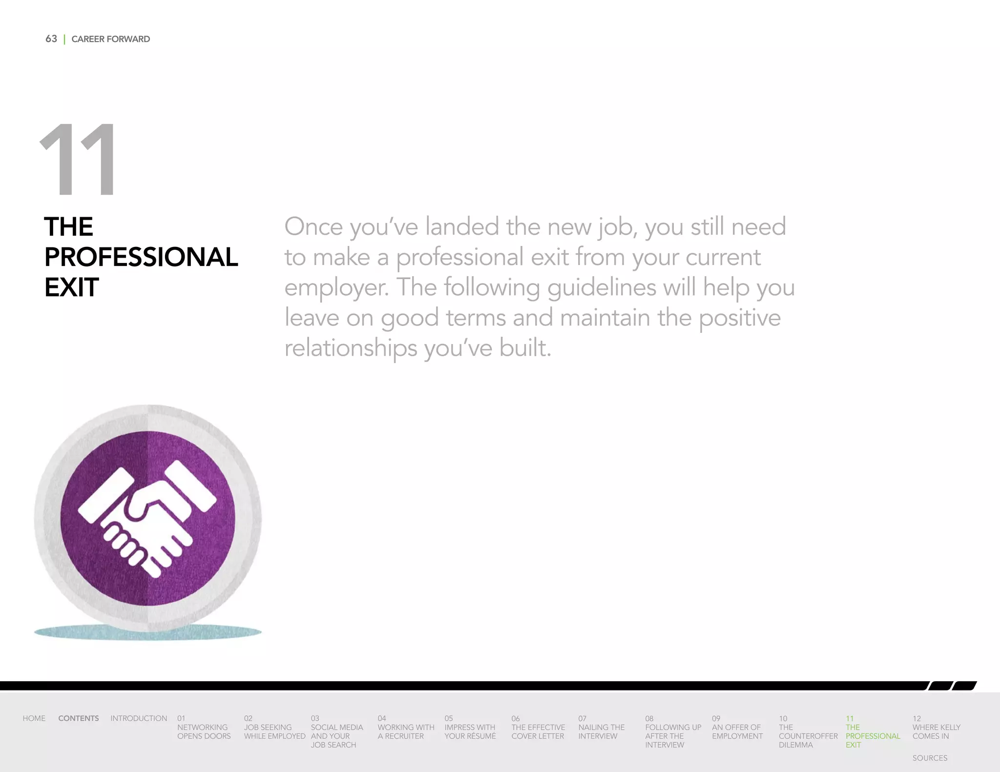 63 | CAREER FORWARD
THE
PROFESSIONAL
EXIT
Once you’ve landed the new job, you still need
to make a professional exit from your current
employer. The following guidelines will help you
leave on good terms and maintain the positive
relationships you’ve built.
11
INTRODUCTION 01
NETWORKING
OPENS DOORS
02
JOB SEEKING
WHILE EMPLOYED
03
SOCIAL MEDIA
AND YOUR
JOB SEARCH
04
WORKING WITH
A RECRUITER
05
IMPRESS WITH
YOUR RÉSUMÉ
06
THE EFFECTIVE
COVER LETTER
07
NAILING THE
INTERVIEW
08
FOLLOWING UP
AFTER THE
INTERVIEW
09
AN OFFER OF
EMPLOYMENT
10
THE
COUNTEROFFER
DILEMMA
11
THE
PROFESSIONAL
EXIT
12
WHERE KELLY
COMES IN
HOME CONTENTS
SOURCES
 