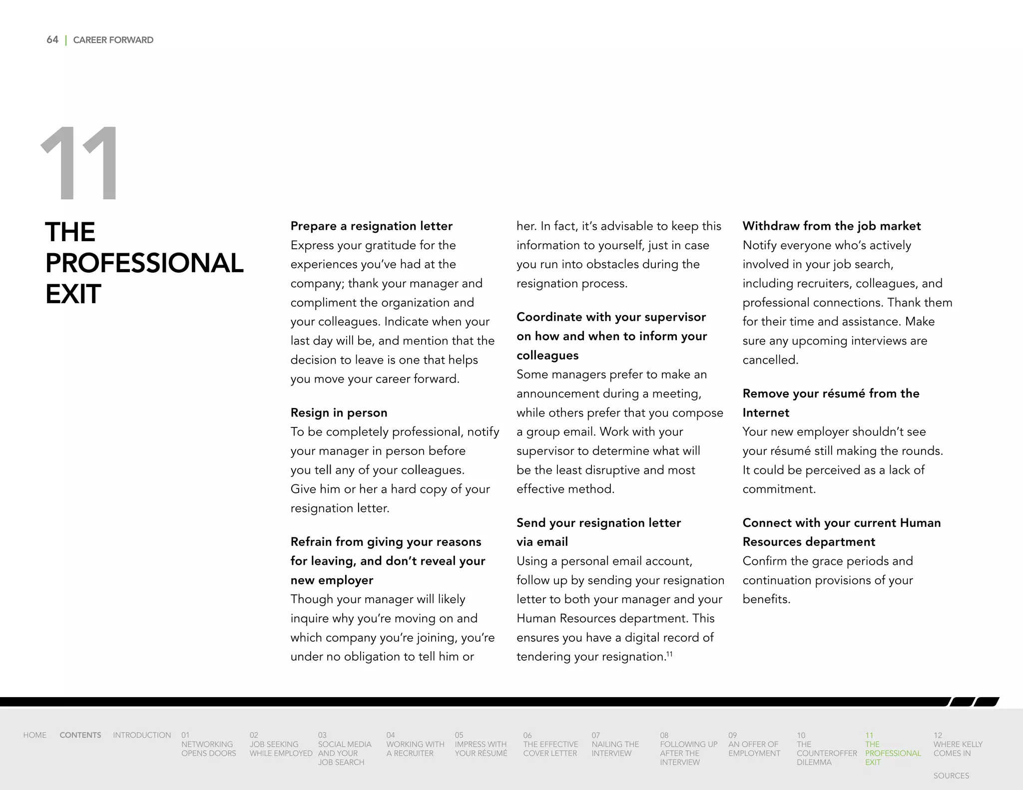 64 | CAREER FORWARD
THE
PROFESSIONAL
EXIT
Prepare a resignation letter
Express your gratitude for the
experiences you’ve had at the
company; thank your manager and
compliment the organization and
your colleagues. Indicate when your
last day will be, and mention that the
decision to leave is one that helps
you move your career forward.
Resign in person
To be completely professional, notify
your manager in person before
you tell any of your colleagues.
Give him or her a hard copy of your
resignation letter.
Refrain from giving your reasons
for leaving, and don’t reveal your
new employer
Though your manager will likely
inquire why you’re moving on and
which company you’re joining, you’re
under no obligation to tell him or
her. In fact, it’s advisable to keep this
information to yourself, just in case
you run into obstacles during the
resignation process.
Coordinate with your supervisor
on how and when to inform your
colleagues
Some managers prefer to make an
announcement during a meeting,
while others prefer that you compose
a group email. Work with your
supervisor to determine what will
be the least disruptive and most
effective method.
Send your resignation letter
via email
Using a personal email account,
follow up by sending your resignation
letter to both your manager and your
Human Resources department. This
ensures you have a digital record of
tendering your resignation.11
Withdraw from the job market
Notify everyone who’s actively
involved in your job search,
including recruiters, colleagues, and
professional connections. Thank them
for their time and assistance. Make
sure any upcoming interviews are
cancelled.
Remove your résumé from the
Internet
Your new employer shouldn’t see
your résumé still making the rounds.
It could be perceived as a lack of
commitment.
Connect with your current Human
Resources department
Confirm the grace periods and
continuation provisions of your
benefits.
11
INTRODUCTION 01
NETWORKING
OPENS DOORS
02
JOB SEEKING
WHILE EMPLOYED
03
SOCIAL MEDIA
AND YOUR
JOB SEARCH
04
WORKING WITH
A RECRUITER
05
IMPRESS WITH
YOUR RÉSUMÉ
06
THE EFFECTIVE
COVER LETTER
07
NAILING THE
INTERVIEW
08
FOLLOWING UP
AFTER THE
INTERVIEW
09
AN OFFER OF
EMPLOYMENT
10
THE
COUNTEROFFER
DILEMMA
11
THE
PROFESSIONAL
EXIT
12
WHERE KELLY
COMES IN
HOME CONTENTS
SOURCES
 
