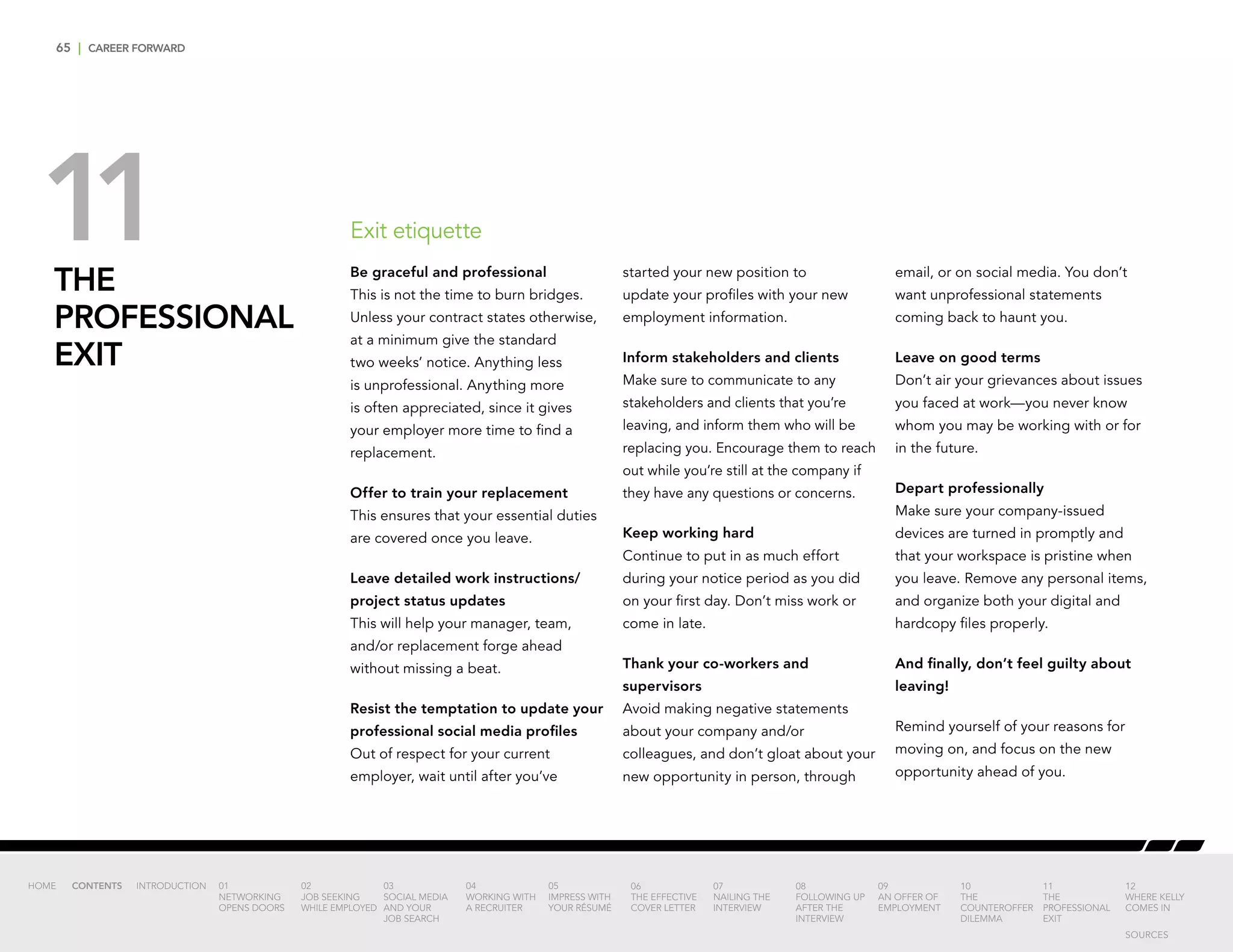 65 | CAREER FORWARD
THE
PROFESSIONAL
EXIT
Be graceful and professional
This is not the time to burn bridges.
Unless your contract states otherwise,
at a minimum give the standard
two weeks’ notice. Anything less
is unprofessional. Anything more
is often appreciated, since it gives
your employer more time to find a
replacement.
Offer to train your replacement
This ensures that your essential duties
are covered once you leave.
Leave detailed work instructions/
project status updates
This will help your manager, team,
and/or replacement forge ahead
without missing a beat.
Resist the temptation to update your
professional social media profiles
Out of respect for your current
employer, wait until after you’ve
started your new position to
update your profiles with your new
employment information.
Inform stakeholders and clients
Make sure to communicate to any
stakeholders and clients that you’re
leaving, and inform them who will be
replacing you. Encourage them to reach
out while you’re still at the company if
they have any questions or concerns.
Keep working hard
Continue to put in as much effort
during your notice period as you did
on your first day. Don’t miss work or
come in late.
Thank your co-workers and
supervisors
Avoid making negative statements
about your company and/or
colleagues, and don’t gloat about your
new opportunity in person, through
email, or on social media. You don’t
want unprofessional statements
coming back to haunt you.
Leave on good terms
Don’t air your grievances about issues
you faced at work—you never know
whom you may be working with or for
in the future.
Depart professionally
Make sure your company-issued
devices are turned in promptly and
that your workspace is pristine when
you leave. Remove any personal items,
and organize both your digital and
hardcopy files properly.
And finally, don’t feel guilty about
leaving!
Remind yourself of your reasons for
moving on, and focus on the new
opportunity ahead of you.
Exit etiquette11
INTRODUCTION 01
NETWORKING
OPENS DOORS
02
JOB SEEKING
WHILE EMPLOYED
03
SOCIAL MEDIA
AND YOUR
JOB SEARCH
04
WORKING WITH
A RECRUITER
05
IMPRESS WITH
YOUR RÉSUMÉ
06
THE EFFECTIVE
COVER LETTER
07
NAILING THE
INTERVIEW
08
FOLLOWING UP
AFTER THE
INTERVIEW
09
AN OFFER OF
EMPLOYMENT
10
THE
COUNTEROFFER
DILEMMA
11
THE
PROFESSIONAL
EXIT
12
WHERE KELLY
COMES IN
HOME CONTENTS
SOURCES
 