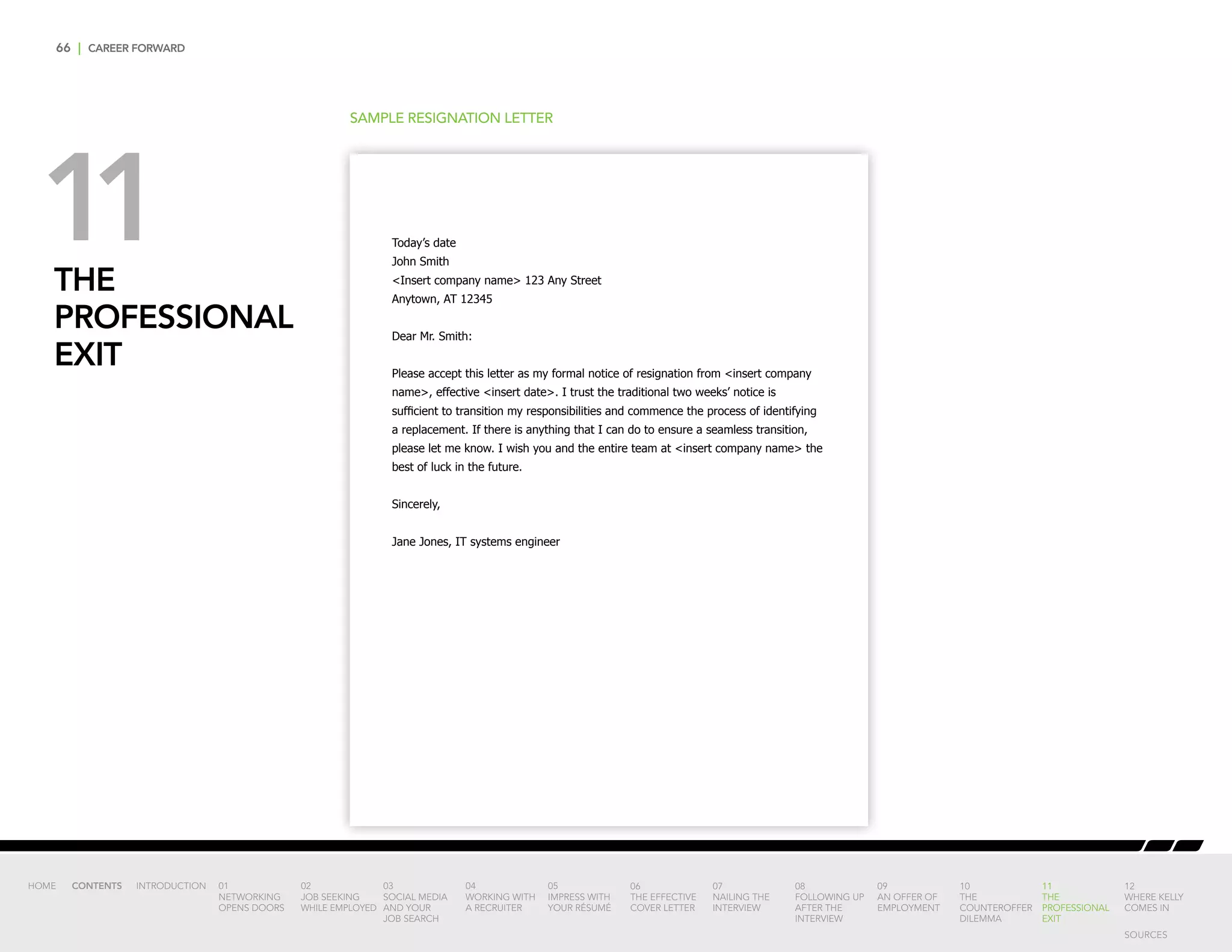 66 | CAREER FORWARD
THE
PROFESSIONAL
EXIT
SAMPLE RESIGNATION LETTER
Today’s date
John Smith
Insert company name 123 Any Street
Anytown, AT 12345
Dear Mr. Smith:
Please accept this letter as my formal notice of resignation from insert company
name, effective insert date. I trust the traditional two weeks’ notice is
sufficient to transition my responsibilities and commence the process of identifying
a replacement. If there is anything that I can do to ensure a seamless transition,
please let me know. I wish you and the entire team at insert company name the
best of luck in the future.
Sincerely,
Jane Jones, IT systems engineer
11
INTRODUCTION 01
NETWORKING
OPENS DOORS
02
JOB SEEKING
WHILE EMPLOYED
03
SOCIAL MEDIA
AND YOUR
JOB SEARCH
04
WORKING WITH
A RECRUITER
05
IMPRESS WITH
YOUR RÉSUMÉ
06
THE EFFECTIVE
COVER LETTER
07
NAILING THE
INTERVIEW
08
FOLLOWING UP
AFTER THE
INTERVIEW
09
AN OFFER OF
EMPLOYMENT
10
THE
COUNTEROFFER
DILEMMA
11
THE
PROFESSIONAL
EXIT
12
WHERE KELLY
COMES IN
HOME CONTENTS
SOURCES
 
