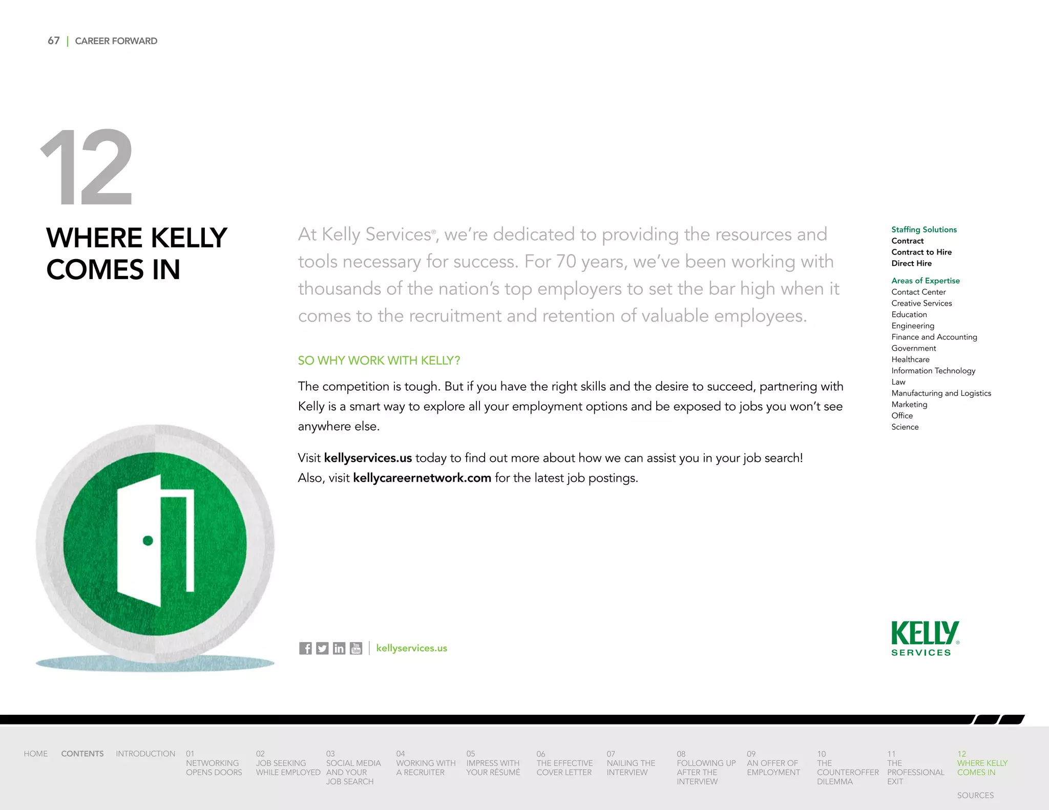 67 | CAREER FORWARD
12WHERE KELLY
COMES IN
At Kelly Services®
, we’re dedicated to providing the resources and
tools necessary for success. For 70 years, we’ve been working with
thousands of the nation’s top employers to set the bar high when it
comes to the recruitment and retention of valuable employees.
SO WHY WORK WITH KELLY?
The competition is tough. But if you have the right skills and the desire to succeed, partnering with
Kelly is a smart way to explore all your employment options and be exposed to jobs you won’t see
anywhere else.
Visit kellyservices.us today to find out more about how we can assist you in your job search!
Also, visit kellycareernetwork.com for the latest job postings.
Staffing Solutions
Contract
Contract to Hire
Direct Hire
Areas of Expertise
Contact Center
Creative Services
Education
Engineering
Finance and Accounting
Government
Healthcare
Information Technology
Law
Manufacturing and Logistics
Marketing
Office
Science
INTRODUCTION 01
NETWORKING
OPENS DOORS
02
JOB SEEKING
WHILE EMPLOYED
03
SOCIAL MEDIA
AND YOUR
JOB SEARCH
04
WORKING WITH
A RECRUITER
05
IMPRESS WITH
YOUR RÉSUMÉ
06
THE EFFECTIVE
COVER LETTER
07
NAILING THE
INTERVIEW
08
FOLLOWING UP
AFTER THE
INTERVIEW
09
AN OFFER OF
EMPLOYMENT
10
THE
COUNTEROFFER
DILEMMA
11
THE
PROFESSIONAL
EXIT
12
WHERE KELLY
COMES IN
HOME CONTENTS
| kellyservices.us
SOURCES
 