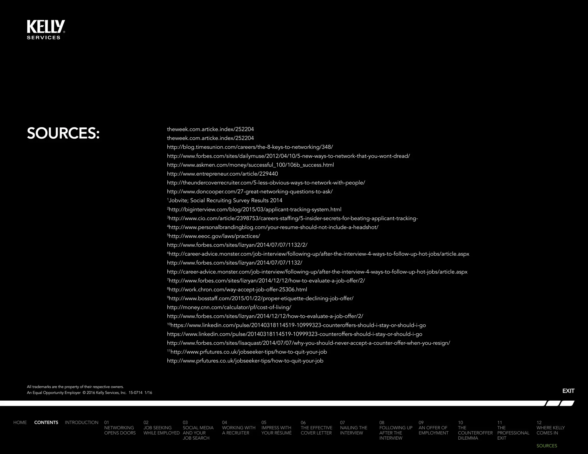 SOURCES:
INTRODUCTION 01
NETWORKING
OPENS DOORS
02
JOB SEEKING
WHILE EMPLOYED
03
SOCIAL MEDIA
AND YOUR
JOB SEARCH
04
WORKING WITH
A RECRUITER
05
IMPRESS WITH
YOUR RÉSUMÉ
06
THE EFFECTIVE
COVER LETTER
07
NAILING THE
INTERVIEW
08
FOLLOWING UP
AFTER THE
INTERVIEW
09
AN OFFER OF
EMPLOYMENT
10
THE
COUNTEROFFER
DILEMMA
11
THE
PROFESSIONAL
EXIT
12
WHERE KELLY
COMES IN
HOME CONTENTS
theweek.com.articke.index/252204
theweek.com.articke.index/252204
http://blog.timesunion.com/careers/the-8-keys-to-networking/348/
http://www.forbes.com/sites/dailymuse/2012/04/10/5-new-ways-to-network-that-you-wont-dread/
http://www.askmen.com/money/successful_100/106b_success.html
http://www.entrepreneur.com/article/229440
http://theundercoverrecruiter.com/5-less-obvious-ways-to-network-with-people/
http://www.doncooper.com/27-great-networking-questions-to-ask/
1
Jobvite; Social Recruiting Survey Results 2014
2
http://biginterview.com/blog/2015/03/applicant-tracking-system.html
3
http://www.cio.com/article/2398753/careers-staffing/5-insider-secrets-for-beating-applicant-tracking-
4
http://www.personalbrandingblog.com/your-resume-should-not-include-a-headshot/
5
http://www.eeoc.gov/laws/practices/
http://www.forbes.com/sites/lizryan/2014/07/07/1132/2/
6
http://career-advice.monster.com/job-interview/following-up/after-the-interview-4-ways-to-follow-up-hot-jobs/article.aspx
http://www.forbes.com/sites/lizryan/2014/07/07/1132/
http://career-advice.monster.com/job-interview/following-up/after-the-interview-4-ways-to-follow-up-hot-jobs/article.aspx
7
http://www.forbes.com/sites/lizryan/2014/12/12/how-to-evaluate-a-job-offer/2/
8
http://work.chron.com/way-accept-job-offer-25306.html
9
http://www.bosstaff.com/2015/01/22/proper-etiquette-declining-job-offer/
http://money.cnn.com/calculator/pf/cost-of-living/
http://www.forbes.com/sites/lizryan/2014/12/12/how-to-evaluate-a-job-offer/2/
10
https://www.linkedin.com/pulse/20140318114519-10999323-counteroffers-should-i-stay-or-should-i-go
https://www.linkedin.com/pulse/20140318114519-10999323-counteroffers-should-i-stay-or-should-i-go
http://www.forbes.com/sites/lisaquast/2014/07/07/why-you-should-never-accept-a-counter-offer-when-you-resign/
11
http://www.prfutures.co.uk/jobseeker-tips/how-to-quit-your-job
http://www.prfutures.co.uk/jobseeker-tips/how-to-quit-your-job
EXIT
All trademarks are the property of their respective owners.
An Equal Opportunity Employer © 2016 Kelly Services, Inc. 15-0714 1/16
SOURCES
 