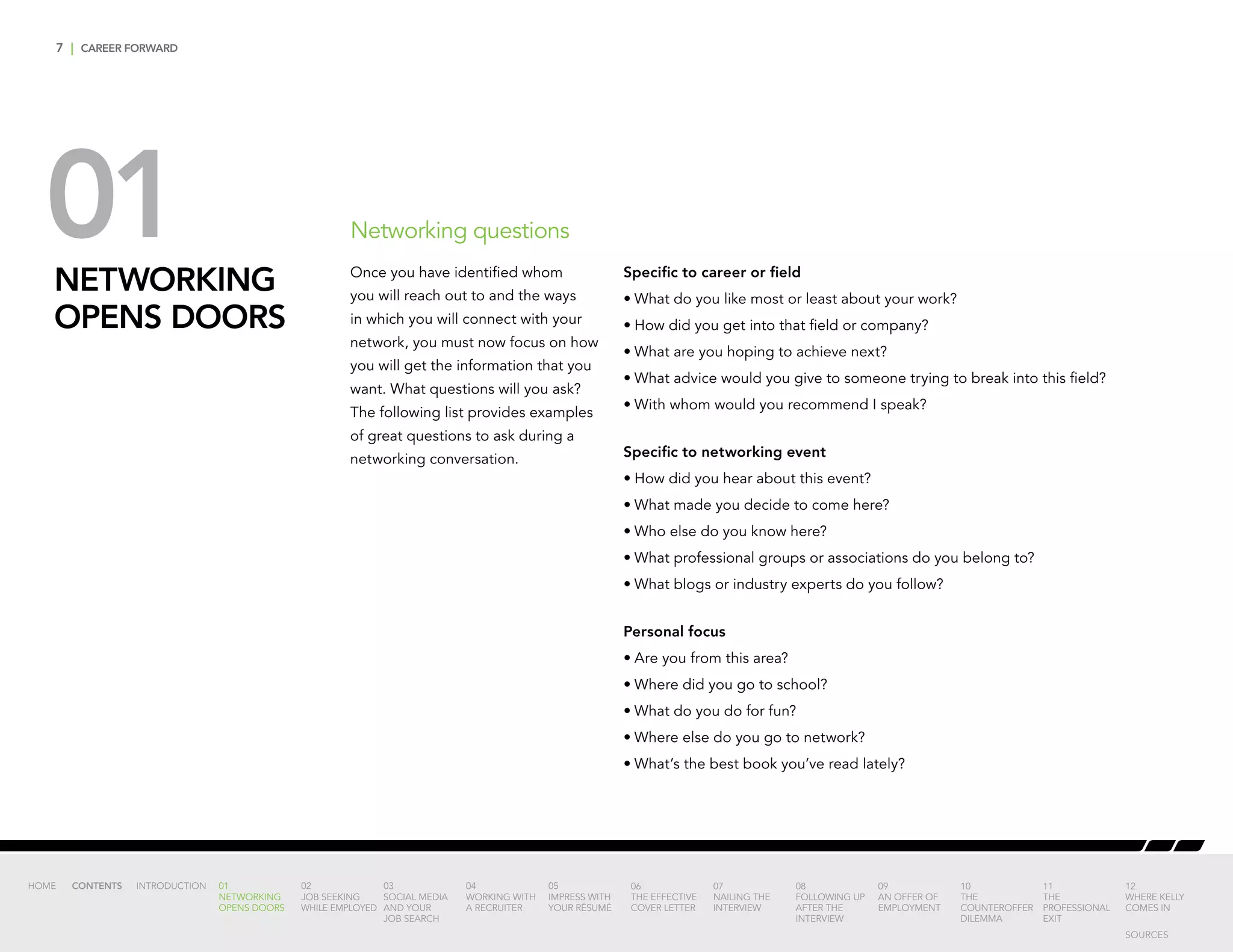 7 | CAREER FORWARD
01NETWORKING
OPENS DOORS
Networking questions
Specific to career or field
•	What do you like most or least about your work?
•	How did you get into that field or company?
•	What are you hoping to achieve next?
•	What advice would you give to someone trying to break into this field?
•	With whom would you recommend I speak?
Specific to networking event
•	How did you hear about this event?
•	What made you decide to come here?
•	Who else do you know here?
•	What professional groups or associations do you belong to?
•	What blogs or industry experts do you follow?
Personal focus
•	Are you from this area?
•	Where did you go to school?
•	What do you do for fun?
•	Where else do you go to network?
•	What’s the best book you’ve read lately?
Once you have identified whom
you will reach out to and the ways
in which you will connect with your
network, you must now focus on how
you will get the information that you
want. What questions will you ask?
The following list provides examples
of great questions to ask during a
networking conversation.
INTRODUCTION 01
NETWORKING
OPENS DOORS
02
JOB SEEKING
WHILE EMPLOYED
03
SOCIAL MEDIA
AND YOUR
JOB SEARCH
04
WORKING WITH
A RECRUITER
05
IMPRESS WITH
YOUR RÉSUMÉ
06
THE EFFECTIVE
COVER LETTER
07
NAILING THE
INTERVIEW
08
FOLLOWING UP
AFTER THE
INTERVIEW
09
AN OFFER OF
EMPLOYMENT
10
THE
COUNTEROFFER
DILEMMA
11
THE
PROFESSIONAL
EXIT
12
WHERE KELLY
COMES IN
HOME CONTENTS
SOURCES
 