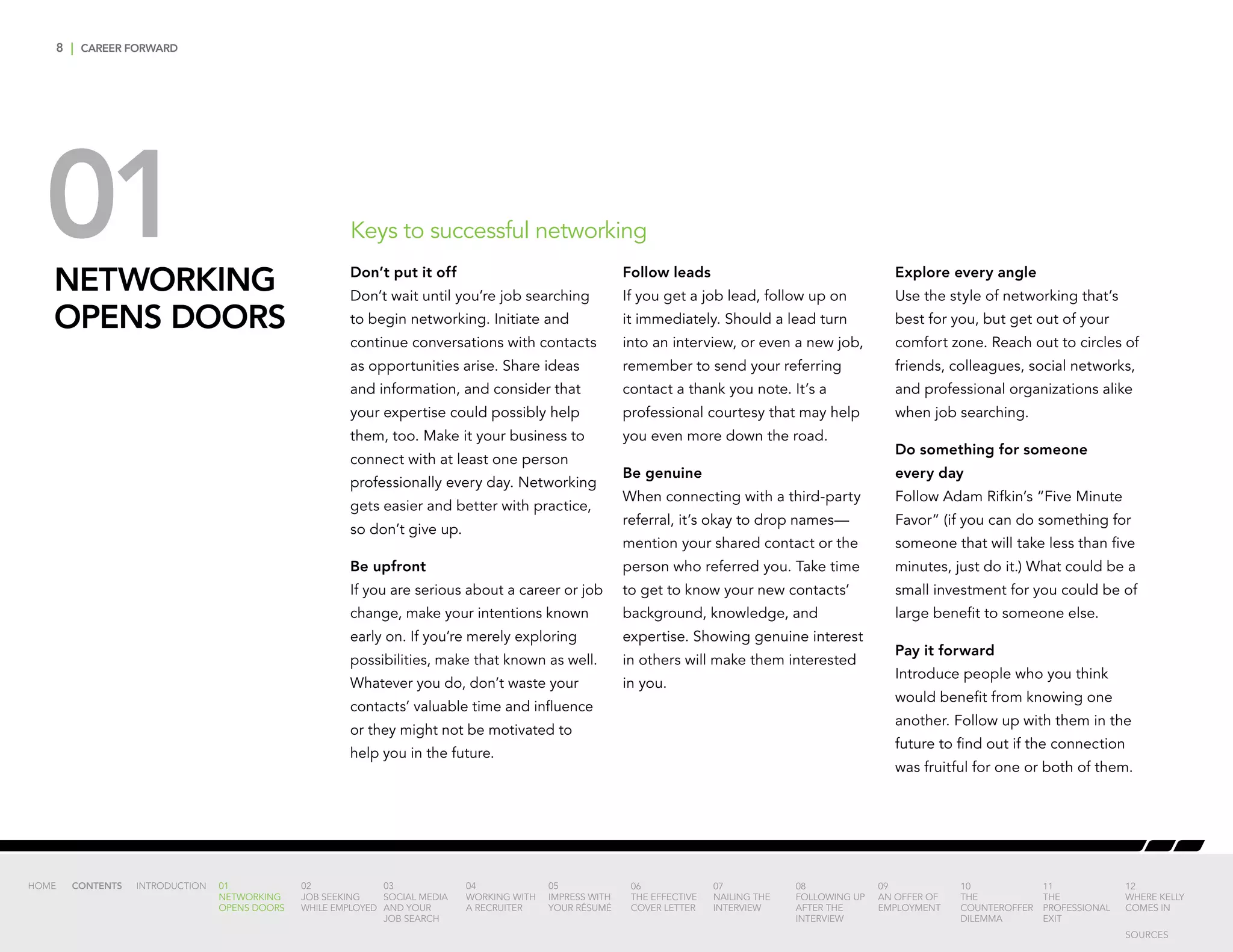 8 | CAREER FORWARD
NETWORKING
OPENS DOORS
Don’t put it off
Don’t wait until you’re job searching
to begin networking. Initiate and
continue conversations with contacts
as opportunities arise. Share ideas
and information, and consider that
your expertise could possibly help
them, too. Make it your business to
connect with at least one person
professionally every day. Networking
gets easier and better with practice,
so don’t give up.
Be upfront
If you are serious about a career or job
change, make your intentions known
early on. If you’re merely exploring
possibilities, make that known as well.
Whatever you do, don’t waste your
contacts’ valuable time and influence
or they might not be motivated to
help you in the future.
Follow leads
If you get a job lead, follow up on
it immediately. Should a lead turn
into an interview, or even a new job,
remember to send your referring
contact a thank you note. It’s a
professional courtesy that may help
you even more down the road.
Be genuine
When connecting with a third-party
referral, it’s okay to drop names—
mention your shared contact or the
person who referred you. Take time
to get to know your new contacts’
background, knowledge, and
expertise. Showing genuine interest
in others will make them interested
in you.
Explore every angle
Use the style of networking that’s
best for you, but get out of your
comfort zone. Reach out to circles of
friends, colleagues, social networks,
and professional organizations alike
when job searching.
Do something for someone
every day
Follow Adam Rifkin’s “Five Minute
Favor” (if you can do something for
someone that will take less than five
minutes, just do it.) What could be a
small investment for you could be of
large benefit to someone else.
Pay it forward
Introduce people who you think
would benefit from knowing one
another. Follow up with them in the
future to find out if the connection
was fruitful for one or both of them.
01 Keys to successful networking
INTRODUCTION 01
NETWORKING
OPENS DOORS
02
JOB SEEKING
WHILE EMPLOYED
03
SOCIAL MEDIA
AND YOUR
JOB SEARCH
04
WORKING WITH
A RECRUITER
05
IMPRESS WITH
YOUR RÉSUMÉ
06
THE EFFECTIVE
COVER LETTER
07
NAILING THE
INTERVIEW
08
FOLLOWING UP
AFTER THE
INTERVIEW
09
AN OFFER OF
EMPLOYMENT
10
THE
COUNTEROFFER
DILEMMA
11
THE
PROFESSIONAL
EXIT
12
WHERE KELLY
COMES IN
HOME CONTENTS
SOURCES
 