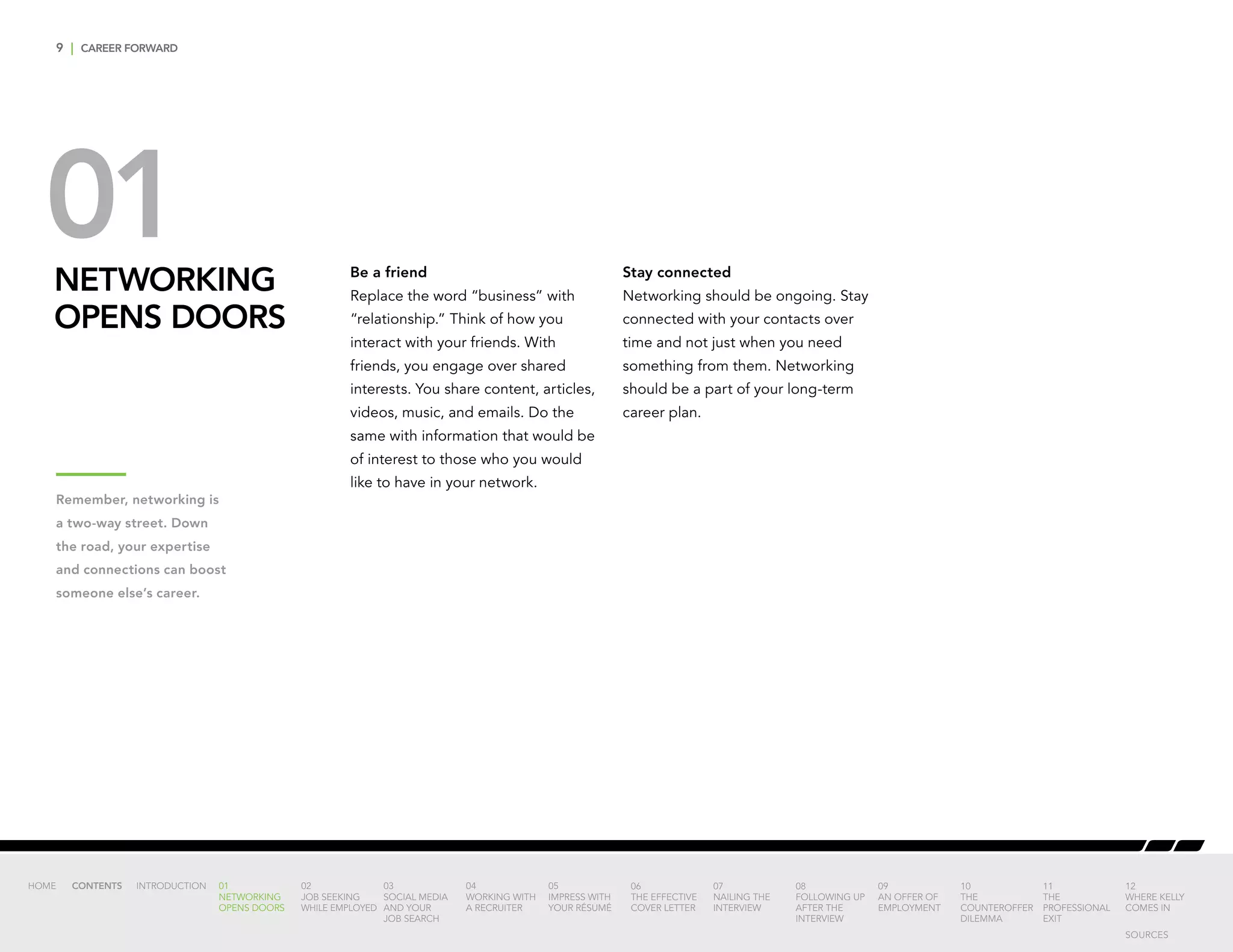 9 | CAREER FORWARD
NETWORKING
OPENS DOORS
01 Be a friend
Replace the word “business” with
“relationship.” Think of how you
interact with your friends. With
friends, you engage over shared
interests. You share content, articles,
videos, music, and emails. Do the
same with information that would be
of interest to those who you would
like to have in your network.
Stay connected
Networking should be ongoing. Stay
connected with your contacts over
time and not just when you need
something from them. Networking
should be a part of your long-term
career plan.
INTRODUCTION 01
NETWORKING
OPENS DOORS
02
JOB SEEKING
WHILE EMPLOYED
03
SOCIAL MEDIA
AND YOUR
JOB SEARCH
04
WORKING WITH
A RECRUITER
05
IMPRESS WITH
YOUR RÉSUMÉ
06
THE EFFECTIVE
COVER LETTER
07
NAILING THE
INTERVIEW
08
FOLLOWING UP
AFTER THE
INTERVIEW
09
AN OFFER OF
EMPLOYMENT
10
THE
COUNTEROFFER
DILEMMA
11
THE
PROFESSIONAL
EXIT
12
WHERE KELLY
COMES IN
HOME CONTENTS
Remember, networking is
a two-way street. Down
the road, your expertise
and connections can boost
someone else’s career.
SOURCES
 