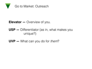 Go to Market: Outreach
Elevator — Overview of you.!
USP — Differentiator (as in, what makes you
unique?)!
UVP — What can you do for them?
 