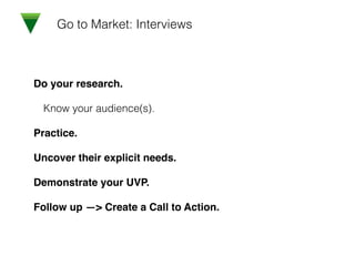 Go to Market: Interviews
Do your research.!
Know your audience(s).
Practice.!
Uncover their explicit needs.!
Demonstrate your UVP.!
Follow up —> Create a Call to Action.
 