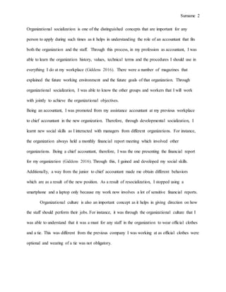 Surname 2
Organizational socialization is one of the distinguished concepts that are important for any
person to apply during such times as it helps in understanding the role of an accountant that fits
both the organization and the staff. Through this process, in my profession as accountant, I was
able to learn the organization history, values, technical terms and the procedures I should use in
everything I do at my workplace (Giddens 2016). There were a number of magazines that
explained the future working environment and the future goals of that organization. Through
organizational socialization, I was able to know the other groups and workers that I will work
with jointly to achieve the organizational objectives.
Being an accountant, I was promoted from my assistance accountant at my previous workplace
to chief accountant in the new organization. Therefore, through developmental socialization, I
learnt new social skills as I interacted with managers from different organizations. For instance,
the organization always held a monthly financial report meeting which involved other
organizations. Being a chief accountant, therefore, I was the one presenting the financial report
for my organization (Giddens 2016). Through this, I gained and developed my social skills.
Additionally, a way from the junior to chief accountant made me obtain different behaviors
which are as a result of the new position. As a result of resocialization, I stopped using a
smartphone and a laptop only because my work now involves a lot of sensitive financial reports.
Organizational culture is also an important concept as it helps in giving direction on how
the staff should perform their jobs. For instance, it was through the organizational culture that I
was able to understand that it was a must for any staff in the organization to wear official clothes
and a tie. This was different from the previous company I was working at as official clothes were
optional and wearing of a tie was not obligatory.
 