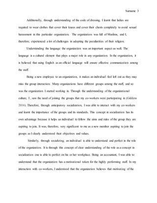 Surname 3
Additionally, through understanding of the code of dressing, I learnt that ladies are
required to wear clothes that cover their knees and cover their chests completely to avoid sexual
harassment in this particular organization. The organization was full of Muslims, and I,
therefore, experienced a lot of challenges in adopting the peculiarities of their religion.
Understanding the language the organization was an important aspect as well. The
language is a cultural element that plays a major role in any organization. In the organization, it
is believed that using English as an official language will ensure effective communication among
the staff.
Being a new employee to an organization, it makes an individual feel left out as they may
miss the group interaction. Many organizations have different groups among the staff, and so
was the organization I started working in. Through the understanding of the organizational
culture, I , saw the need of joining the groups that my co-workers were participating in (Giddens
2016). Therefore, through anticipatory socialization, I was able to interact with my co-workers
and learnt the importance of the groups and its standards. This concept in socialization has its
own advantage because it helps an individual to follow the aims and rules of the group they are
aspiring to join. It was, therefore, very significant to me as a new member aspiring to join the
groups as I clearly understood their objectives and values.
Similarly, through socializing, an individual is able to understand and perfect in the role
of the organization. It is through this concept of clear understanding of the role as a concept in
socialization one is able to perfect on his or her workplace. Being an accountant, I was able to
understand that the organization has a motivational token for the highly performing staff. In my
interaction with co-workers, I understood that the organization believes that motivating of the
 