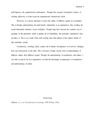 Surname 4
staff improves the organizational performance. Through this concept, I developed a motive of
working effectively in order to get the organizational motivational token.
Moreover, it is always important to know the culture of different gender at a workplace.
This is through understanding the male-female relationship in an organization, thus avoiding the
sexual harassment instances at any workplace. Though hugs have become the common way of
greetings in this generation which is getting rid of a handshake, this particular organization does
not allow it. This is as a result of the staff working there that adheres to the cultural beliefs of
their particular society.
Conclusively, sociology plays a major role in human development as it involves changing
from one environment to the other. This is because it brings out the sense of understanding of
different culture from different people. Through the understanding of socialization and culture, I
was able to cope in my new organization as I had the knowledge on importance of socialization
and understanding of culture.
Work Cited
Giddens, A., et al. Introduction to sociology. WW Norton, 2016.
 