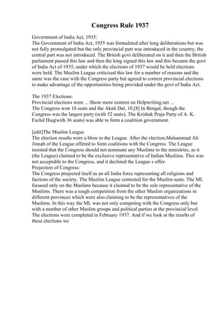 Congress Rule 1937
Government of India Act, 1935:
The Government of India Act, 1935 was formulated after long deliberations but was
not fully promulgated but the only provincial part was introduced in the country, the
central part was not introduced. The British govt deliberated on it and then the British
parliament passed this law and then the king signed this law and this became the govt
of India Act of 1935, under which the elections of 1937 would be held elections
were held. The Muslim League criticized this law for a number of reasons and the
same was the case with the Congress party but agreed to contest provincial elections
to make advantage of the opportunities being provided under the govt of India Act.
The 1937 Elections:
Provincial elections were ... Show more content on Helpwriting.net ...
The Congress won 18 seats and the Akali Dal, 10.[8] In Bengal, though the
Congress was the largest party (with 52 seats), The Krishak Praja Party of A. K.
Fazlul Huq(with 36 seats) was able to form a coalition government.
[edit]The Muslim League
The election results were a blow to the League. After the election,Muhammad Ali
Jinnah of the League offered to form coalitions with the Congress. The League
insisted that the Congress should not nominate any Muslims to the ministries, as it
(the League) claimed to be the exclusive representative of Indian Muslims. This was
not acceptable to the Congress, and it declined the League s offer.
Projection of Congress:
The Congress projected itself as an all India force representing all religions and
factions of the society. The Muslim League contested for the Muslim seats. The ML
focused only on the Muslims because it claimed to be the sole representative of the
Muslims. There was a tough competition from the other Muslim organizations in
different provinces which were also claiming to be the representatives of the
Muslims. In this way the ML was not only competing with the Congress only but
with a number of other Muslim groups and political parties at the provincial level.
The elections were completed in February 1937. And if we look at the results of
these elections we
 
