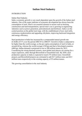 Indian Steel Industry
INTRODUCTION
Indian Steel Industry
India s economic growth is very much dependent upon the growth of the Indian steel
industry. One of the major indicator of economic development has always been the
consumption of steel. Steel is an essential element in sectors such as housing,
construction and land transportation, special steel s use is growing in engineering
industries such as power generation, petrochemicals and fertilizers. India is at the
central position on the global steel map, with the establishment of new steel mills,
continuous modernization and upgrading old plants, improving backward integration
and energy efficiency.
Steel production in India has increased by a compounded annual growth rate
(CAGR) of 8 % over the period 2002 03 to 2006 07. Growth in India is subjected to
be higher than the world average, as the per capita consumption of steel in India, at
around 46 kg, whereas the world average (150 kg) and that of developed countries
(400 kg). Indian demand is projected to rise to 200 million tonnes by 2015.
Considering the strong demand scenario, most global steel players are aiming for a
major expansion, either through Brownfield or Greenfield route. By 2020, steel
production capacity in India is expected to touch 275 million tones. Greenfield
projects and Brownfield projects are estimated to add 28.7 million tones and 40.5
million tones respectively to the existing capacity of 55 million tonnes.
The growing consolidation in the steel industry
 