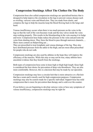 Compression Stockings Affect The Clothes On The Body
Compression hose also called compression stockings are specialized hosiery that is
designed to help improve the circulation in the legs to prevent venous disease such
as swelling, varicose veins and blood clots. They are made from elastic, and
compress the legs to help the muscles keep the blood flowing back to the lungs and
heart.
Venous insufficiency occurs when there is too much pressure on the veins in the
legs so that the wall of the vein becomes weak and the tiny valves inside the veins
stop working properly. This results in the bloodpooling in the vein causing it to bulge
and twist. Compression hose helps reduce the pressure in the veins and prevents the
veins from shutting down. They force the blood to pass through narrower channels, ...
Show more content on Helpwriting.net ...
They are prescribed to treat lymphatic and venous drainage of the leg. They also
have distributed pressure from the ankle to the thigh, and are most often prescribed
for people who do not walk.
Compression stockings are also used by athletes in the hope they will improve the
efficiency of the muscles. While this may or may not be true, many athletes have
anecdotal evidence that they benefit from the stockings.
Both types of compression hose come in knee high or thigh high length. Knee high
is considered the best choice for prevention of deep vein thrombosis. They are also
more comfortable. However, this is a decision that may be made by our specialist.
Compression stockings may have a circular knit that is more attractive or a flat knit
that has a seam and is mostly used for high compression purposes. Compression
stockings may also be custom made for a specific individual. Support hose has mild
compression that is more for prevention than therapy and is sold over the counter.
If you believe you are beginning to develop varicose veins or have any symptoms of
venous insufficiency, compression stockings may be right for
 