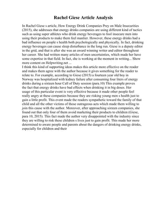 Rachel Giese Article Analysis
In Rachel Giese s article, How Energy Drink Companies Prey on Male Insecurities
(2015), she addresses that energy drinks companies are using different kind of tactics
such as using super athletes who drink energy beverages to fool insecure men into
using their products to make them feel manlier. However, these energy drinks had a
bad influence on people s health both psychologically and physically. In fact, drinking
energy beverages can cause sleep disturbance in the long run. Giese is a deputy editor
in the grid, and that is after she was an award winning writer and editor throughout
her career. She had written many articles of men uncertainties, which made her have
some expertise in that field. In fact, she is working at the moment in writing... Show
more content on Helpwriting.net ...
I think this kind of supporting ideas makes this article more effective on the reader
and makes them agree with the author because it gives something for the reader to
relate to. For example, according to Giese (2015) a fourteen year old boy in
Norway was hospitalized with kidney failure after consuming four liters of energy
drinks during a sixteen hour Call of Duty session (para.10) This example proves
the fact that energy drinks have bad effects when drinking it in big doses. Her
usage of this particular event is very effective because it made other people feel
really angry at these companies because they are risking young men s health just to
gain a little profit. This event made the readers sympathetic toward the family of that
child and all the other victims of those outrageous acts which made them willing to
join this cause with the author. Moreover, after approaching sixteen companies, she
found out that only four of them avoid marketing their products to children (Giese,
para 10, 2015). This fact made the author very disappointed with the industry since
they are willing to risk these children s lives just to gain profit. This made her more
determined to aware people and parents about the dangers of drinking energy drinks,
especially for children and their
 