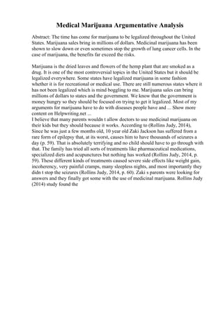 Medical Marijuana Argumentative Analysis
Abstract: The time has come for marijuana to be legalized throughout the United
States. Marijuana sales bring in millions of dollars. Medicinal marijuana has been
shown to slow down or even sometimes stop the growth of lung cancer cells. In the
case of marijuana, the benefits far exceed the risks.
Marijuana is the dried leaves and flowers of the hemp plant that are smoked as a
drug. It is one of the most controversial topics in the United States but it should be
legalized everywhere. Some states have legalized marijuana in some fashion
whether it is for recreational or medical use. There are still numerous states where it
has not been legalized which is mind boggling to me. Marijuana sales can bring
millions of dollars to states and the government. We know that the government is
money hungry so they should be focused on trying to get it legalized. Most of my
arguments for marijuana have to do with diseases people have and ... Show more
content on Helpwriting.net ...
I believe that many parents wouldn t allow doctors to use medicinal marijuana on
their kids but they should because it works. According to (Rollins Judy, 2014),
Since he was just a few months old, 10 year old Zaki Jackson has suffered from a
rare form of epilepsy that, at its worst, causes him to have thousands of seizures a
day (p. 59). That is absolutely terrifying and no child should have to go through with
that. The family has tried all sorts of treatments like pharmaceutical medications,
specialized diets and acupunctures but nothing has worked (Rollins Judy, 2014, p.
59). These different kinds of treatments caused severe side effects like weight gain,
incoherency, very painful cramps, many sleepless nights, and most importantly they
didn t stop the seizures (Rollins Judy, 2014, p. 60). Zaki s parents were looking for
answers and they finally got some with the use of medicinal marijuana. Rollins Judy
(2014) study found the
 