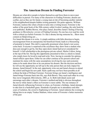The American Dream In Finding Forrester
Dreams are what drive people to better themselves and force them to move past
difficulties in pursuit. For many of the characters in Finding Forrester, dreams are
a pillar, just as they are for Jamal, a young man at risk of becoming another statistic
in his neighborhood despite hidden writing potential. His polar opposite, William
Forrester, realizes this when a break in turns into a writing lesson. Forrester is the
author of the great book of the 20th century called Avalon Landing, the only book he
ever publishes. Robbie Brown, who plays Jamal, describes Jamal s feeling of having
guidance in Movielocity s review of Finding Forrester, No one has ever read his work
with a critical eye before Forrester. It s like a dream, having someone he... Show more
content on Helpwriting.net ...
For Jamal this dream is to write. A simple ambition with little direction to begin,
encouragement from an unexpected, but beneficial friend, leads to a blossoming
of potential in Jamal. This skill is especially prominent when Jamal s test scores
come back. Everyone is surprised at the excellence they show from a student who
does just enough to get by, but they open doors Jamal had never considered for
himself. A full scholarship to the prestigious private school, Mailor Callow, being
at the top of the list. Having this opportunity presented to him is a shock to Jamal,
who simply knew he loved to read and write. Now, having to consider his options,
Jamal reflects upon them. Either he can either continue at his present school and
maintain his status with the same assumptions involving his race and economic
status to be made about him or he can pursue his dreams. But the decision and how
he will use the opportunity are left up to the only person that can truly impact his
dreams, Jamal himself. In the end, opportunity wins out and Jamal chooses to attend
the school and begin his new path. Such a path may not have been possible at all
without the help of William Forrester. Forrester brings out Jamal s intelligence and
Jamal brings Forrester back into life, says Rob Brown. They need each other in a way
they never imagined, (Movielocity, 2001, p. 2). Both individuals assist and
encourage each other s dreams. Forrester s method and help is obvious throughout
the movie while Jamal s effect on Forrester is more subtle. The one instance of
Jamal directly influencing Forrester is when, on Forrester s birthday, Jamal attempts
to take him to a basketball game. Hundreds of people are in attendance and after
years of isolation, the crowd is frightening to Forrester. Jamal redeems the evening by
taking him to an empty Yankee Stadium, where some of Forrester s better memories
of the past
 