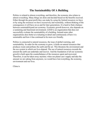 The Sustainability Of A Building
Politics is related to almost everything, and therefore, the economy also relates to
almost everything. Many things are done and decided based on the benefits received.
Either through the great profit they can make by using the limited resources we have
or by using the resources we have excessively and wastefully, without thinking of the
consequences it will have on us and for later generations. It is hard to find a balance
between sustainabilityand our economy. Economic growth however, also depends on
a sustaining and functional environment. LEED is an organization that does not
successfully evaluate the sustainability of a building. Instead some other
organizations does better at evaluating in detail and continuously of how it is
sustainable and how it has continued to be more eco friendly.
Politics is connected to natural resources, the issue of global warming, and
sustainability. In order for the economy to grow, it feeds on natural resources that
produces waste and pollutes the earth and the air. This threatens the environment and
the eco system in which our lives depend. The use of natural resources exceeds the
amount the earth can undertake and recover. And the foundation of all our economic
growth is built upon the counterbalance of the resources spent and recovered.
Therefore, it can be taken away anytime; when our planet can t supply and take the
amount we are asking from anymore, we would have lost everything, the economy,
environment and our lives.
China is
 