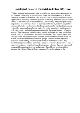 Sociological Research On Social And Class Differences
Various statistical techniques are used in sociological research in order to study the
social world. These may include measures to describe data dispersion, as well as
analytical methods such as latent class analysis. Each technique can provide distinct
approaches to answering a research question, as they may emphasize specific factors
or lead to different ways to structure results. Consequently, it becomes particularly
important to consider one s choice of measures and methods, as depending on the
ones used, both the conclusion itself and interpretations of it may be affected, along
with wider understandings of social reality. To begin, quantitative social research
will often employ statistical measures to determine the central tendency of a given
dataset. These measures, including mean, median, and mode, are used to calculate
typical values of the center of a probability distribution. Since they are focused on
average values, measures of central tendency are useful tools in understanding the
typical situations or experiences of social groups. This makes them especially
helpful in understanding social inequality and class differences because they
facilitate comparison of data for multiple groups. For instance, to determine levels of
economic inequality in relation to gender, one could calculate the mean incomes of
males and females in a given city and compare them. However, it is crucial to
consider the effects of these different measures of central tendency, as the
 
