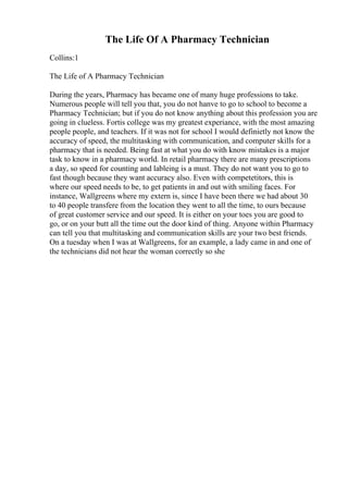 The Life Of A Pharmacy Technician
Collins:1
The Life of A Pharmacy Technician
During the years, Pharmacy has became one of many huge professions to take.
Numerous people will tell you that, you do not hanve to go to school to become a
Pharmacy Technician; but if you do not know anything about this profession you are
going in clueless. Fortis college was my greatest experiance, with the most amazing
people people, and teachers. If it was not for school I would definietly not know the
accuracy of speed, the multitasking with communication, and computer skills for a
pharmacy that is needed. Being fast at what you do with know mistakes is a major
task to know in a pharmacy world. In retail pharmacy there are many prescriptions
a day, so speed for counting and lableing is a must. They do not want you to go to
fast though because they want accuracy also. Even with competetitors, this is
where our speed needs to be, to get patients in and out with smiling faces. For
instance, Wallgreens where my extern is, since I have been there we had about 30
to 40 people transfere from the location they went to all the time, to ours because
of great customer service and our speed. It is either on your toes you are good to
go, or on your butt all the time out the door kind of thing. Anyone within Pharmacy
can tell you that multitasking and communication skills are your two best friends.
On a tuesday when I was at Wallgreens, for an example, a lady came in and one of
the technicians did not hear the woman correctly so she
 