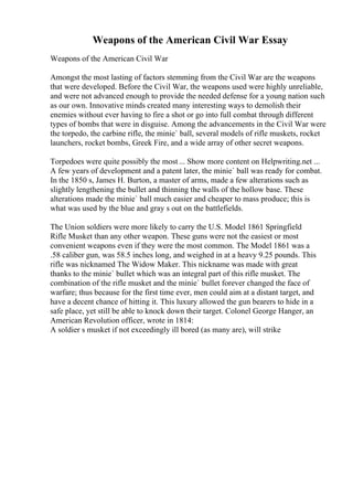 Weapons of the American Civil War Essay
Weapons of the American Civil War
Amongst the most lasting of factors stemming from the Civil War are the weapons
that were developed. Before the Civil War, the weapons used were highly unreliable,
and were not advanced enough to provide the needed defense for a young nation such
as our own. Innovative minds created many interesting ways to demolish their
enemies without ever having to fire a shot or go into full combat through different
types of bombs that were in disguise. Among the advancements in the Civil War were
the torpedo, the carbine rifle, the minie` ball, several models of rifle muskets, rocket
launchers, rocket bombs, Greek Fire, and a wide array of other secret weapons.
Torpedoes were quite possibly the most ... Show more content on Helpwriting.net ...
A few years of development and a patent later, the minie` ball was ready for combat.
In the 1850 s, James H. Burton, a master of arms, made a few alterations such as
slightly lengthening the bullet and thinning the walls of the hollow base. These
alterations made the minie` ball much easier and cheaper to mass produce; this is
what was used by the blue and gray s out on the battlefields.
The Union soldiers were more likely to carry the U.S. Model 1861 Springfield
Rifle Musket than any other weapon. These guns were not the easiest or most
convenient weapons even if they were the most common. The Model 1861 was a
.58 caliber gun, was 58.5 inches long, and weighed in at a heavy 9.25 pounds. This
rifle was nicknamed The Widow Maker. This nickname was made with great
thanks to the minie` bullet which was an integral part of this rifle musket. The
combination of the rifle musket and the minie` bullet forever changed the face of
warfare; thus because for the first time ever, men could aim at a distant target, and
have a decent chance of hitting it. This luxury allowed the gun bearers to hide in a
safe place, yet still be able to knock down their target. Colonel George Hanger, an
American Revolution officer, wrote in 1814:
A soldier s musket if not exceedingly ill bored (as many are), will strike
 