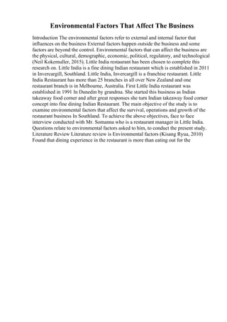 Environmental Factors That Affect The Business
Introduction The environmental factors refer to external and internal factor that
influences on the business External factors happen outside the business and some
factors are beyond the control. Environmental factors that can affect the business are
the physical, cultural, demographic, economic, political, regulatory, and technological
(Neil Kokemuller, 2015). Little India restaurant has been chosen to complete this
research on. Little India is a fine dining Indian restaurant which is established in 2011
in Invercargill, Southland. Little India, Invercargill is a franchise restaurant. Little
India Restaurant has more than 25 branches in all over New Zealand and one
restaurant branch is in Melbourne, Australia. First Little India restaurant was
established in 1991 In Dunedin by grandma. She started this business as Indian
takeaway food corner and after great responses she turn Indian takeaway food corner
concept into fine dining Indian Restaurant. The main objective of the study is to
examine environmental factors that affect the survival, operations and growth of the
restaurant business In Southland. To achieve the above objectives, face to face
interview conducted with Mr. Somanna who is a restaurant manager in Little India.
Questions relate to environmental factors asked to him, to conduct the present study.
Literature Review Literature review is Environmental factors (Kisang Ryua, 2010)
Found that dining experience in the restaurant is more than eating out for the
 