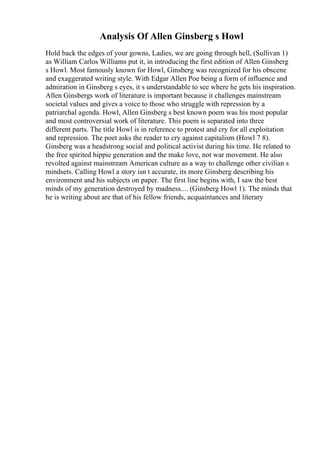 Analysis Of Allen Ginsberg s Howl
Hold back the edges of your gowns, Ladies, we are going through hell, (Sullivan 1)
as William Carlos Williams put it, in introducing the first edition of Allen Ginsberg
s Howl. Most famously known for Howl, Ginsberg was recognized for his obscene
and exaggerated writing style. With Edgar Allen Poe being a form of influence and
admiration in Ginsberg s eyes, it s understandable to see where he gets his inspiration.
Allen Ginsbergs work of literature is important because it challenges mainstream
societal values and gives a voice to those who struggle with repression by a
patriarchal agenda. Howl, Allen Ginsberg s best known poem was his most popular
and most controversial work of literature. This poem is separated into three
different parts. The title Howl is in reference to protest and cry for all exploitation
and repression. The poet asks the reader to cry against capitalism (Howl 7 8).
Ginsberg was a headstrong social and political activist during his time. He related to
the free spirited hippie generation and the make love, not war movement. He also
revolted against mainstream American culture as a way to challenge other civilian s
mindsets. Calling Howl a story isn t accurate, its more Ginsberg describing his
environment and his subjects on paper. The first line begins with, I saw the best
minds of my generation destroyed by madness.... (Ginsberg Howl 1). The minds that
he is writing about are that of his fellow friends, acquaintances and literary
 