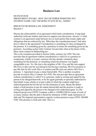 Business Law
HUTECH OUM
MBAOUM0512 INTAKE : MAY 2012 OCTOBER SEMESTER 2012
STUDENT NAME: CHU THI HONG TUYEN ID No.: 2448481
BMLW5103 BUSINESS LAW ASSIGNMENT
Question 1
Discuss the enforceability of an agreement which lacks consideration. Using legal
authorities (relevant statutes and cases) to support your discussion. Answer: A valid
contract is an agreement made between two or more parties that creates rights and
obligations that are enforced by law. What does the considerationmean? And what
does it effect to the agreement? Consideration is something of value exchanged for
the promise. It is something given by a promisee in return for something given by the
promisor. According section 2(d), Contract Act provides when at the desire of the...
Show more content on Helpwriting.net ...
This is the exception provided in Section 26(b), contract Act 1950. The rule
provides that an agreement without consideration is valid if it is a promise to
compensate, wholly or in part, a person who has already voluntarily done
something for the promisor, or something which the promisor was legally
compellable to do . Ex: Ms.Ann is the neighbor of Mr. Clive and Ms.Ann support
Mr.Clive to take care his son during he has having a meeting. Mr.Clive promise to
pay Ms.Ann for this work.This is a contract and Ms.Ann can enforce Mr.Clive s
promise. 3. Agreement to pay a statue barred debt. This is another exception
provide in section 26(c), Contract Act 1950. The rule provides that an agreement
without consideration is valid if it is a promise, made in writing and signed by the
person to be charged therewith, or by his agent generally or specially authorized in
that behalf, to pay wholly or in part a debt of which the creditor might have
enforced payment but for the law for the limitation of suits. Means the debtor
makes a fresh promise to pay the statute barred debt and the promise is made in
writing and signed by the person to be charged or his authorized agent. Ex:The
Imperial group owes GTDV Company a debt is 130,000 USD for scope of work of
so many contract. But the debt is barred by limitation. GTDV made summarize of
debt and The Imperial representative signed a written promise to pay GTDV 100,000
USD. This promise is fresh and valid. This is a
 