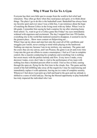 Why I Want To Go To A Gym
Everyone has their own little spot to escape from the world to feel relief and
relaxation. They often go there when they need peace and quiet, or to think about
things. The place I go to do this is the basketball court. Basketball has always been
my favorite sport and ever since I was a little boy, I can reminisce about the hype
of watching the Boston Celtics in the living room with my father. When I was in
6th grade, I remember him saying he had a surprise for me after returning home
from school. Ty, want to go to a Celtics game this Friday? my eyes immediately
widened with eagerness and excitement. The day I stepped foot into TD Garden,
everything else in the world that mattered seemed to disappear, it seemed to me be
the greatest place... Show more content on Helpwriting.net ...
When I lace up my shoes and step foot onto the court all of life s problems and
struggles just vanish, never coming to mind while playing on the hardwood.
Nothing can stop me; because I am in my territory, my sanctuary. The game and
the court; they are my canvas, and I am Picasso, the game is an art and every time
I step into the gym are efforts to create a masterpiece. I feel as if I am in complete
control, like a maestro conducting his symphony and everything I do is nothing
but sweet music with the perfect melody and flow. Every move I make, every
decision I make, every shot I take is vital to the performance of my team with
nothing less than a hundred percent effort in mind. I feel as free as bird, soaring
through the open air, flying for the first time in the clouds, free. The game and the
sound of the ball dribbling take away all the negativity I may be experiencing and
immediately replace it with optimism, leaving me in a state of complete serenity.
Whenever I feel down I just pick up a ball and head to the gym and my attitude is
shifted to a sense of relief and joy. Having the blessed opportunity to play basketball
has truly impacted the individual who I am
 