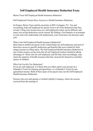 Self Employed Health Insurance Deduction Essay
Beriso Tusse Self Employed Health Insurance Deduction
Self Employed Citizens Have Access to a Health Insurance Deduction
In Oregon, Beriso Tusse and his associates at BTL Company, P C, Tax and
Accounting, help self employed tax payers receive all of the deductions that they
are due. Filing your income taxes as a self employed worker can be difficult, and
many cost saving deductions can be missed. By finding a Tax Preparer or accountant
in your state who understands self employment, your owed taxes can decrease each
year.
What is the Self Employed Health Insurance Deduction?
More than tn million tax payers in the United States are self employed, and most of
them have access to specific deductions and benefits that were created for their
unique income tax filing status. The Self Employed Health Insurance Deduction is
one of those money saving tools that all self employed workers should be taking
advantage of. Those who are self employed, and file their taxes accordingly, may
claim the expenses of health insurance that they incurred for themselves and their
spouse or children.
Who Can Use this Tax Deduction?
If you are self employed, it is likely that you either report your income on a
Schedule F Form for farming and agriculture, or a Schedule C Form for non
agricultural income. Both of these types of tax payers may use the Self Employed
Health Insurance Deduction.
Persons who own and operate a Limited Liability Company, where the income
received from the running of
 