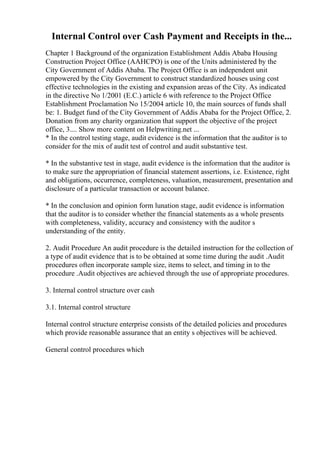 Internal Control over Cash Payment and Receipts in the...
Chapter 1 Background of the organization Establishment Addis Ababa Housing
Construction Project Office (AAHCPO) is one of the Units administered by the
City Government of Addis Ababa. The Project Office is an independent unit
empowered by the City Government to construct standardized houses using cost
effective technologies in the existing and expansion areas of the City. As indicated
in the directive No 1/2001 (E.C.) article 6 with reference to the Project Office
Establishment Proclamation No 15/2004 article 10, the main sources of funds shall
be: 1. Budget fund of the City Government of Addis Ababa for the Project Office, 2.
Donation from any charity organization that support the objective of the project
office, 3.... Show more content on Helpwriting.net ...
* In the control testing stage, audit evidence is the information that the auditor is to
consider for the mix of audit test of control and audit substantive test.
* In the substantive test in stage, audit evidence is the information that the auditor is
to make sure the appropriation of financial statement assertions, i.e. Existence, right
and obligations, occurrence, completeness, valuation, measurement, presentation and
disclosure of a particular transaction or account balance.
* In the conclusion and opinion form lunation stage, audit evidence is information
that the auditor is to consider whether the financial statements as a whole presents
with completeness, validity, accuracy and consistency with the auditor s
understanding of the entity.
2. Audit Procedure An audit procedure is the detailed instruction for the collection of
a type of audit evidence that is to be obtained at some time during the audit .Audit
procedures often incorporate sample size, items to select, and timing in to the
procedure .Audit objectives are achieved through the use of appropriate procedures.
3. Internal control structure over cash
3.1. Internal control structure
Internal control structure enterprise consists of the detailed policies and procedures
which provide reasonable assurance that an entity s objectives will be achieved.
General control procedures which
 