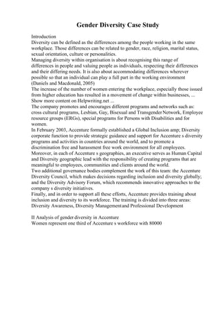 Gender Diversity Case Study
Introduction
Diversity can be defined as the differences among the people working in the same
workplace. Those differences can be related to gender, race, religion, marital status,
sexual orientation, culture or personalities.
Managing diversity within organisation is about recognising this range of
differences in people and valuing people as individuals, respecting their differences
and their differing needs. It is also about accommodating differences wherever
possible so that an individual can play a full part in the working environment
(Daniels and Macdonald, 2005)
The increase of the number of women entering the workplace, especially those issued
from higher education has resulted in a movement of change within businesses, ...
Show more content on Helpwriting.net ...
The company promotes and encourages different programs and networks such as:
cross cultural programs, Lesbian, Gay, Bisexual and TransgenderNetwork, Employee
resource groups (ERGs), special programs for Persons with Disabilities and for
women.
In February 2003, Accenture formally established a Global Inclusion amp; Diversity
corporate function to provide strategic guidance and support for Accenture s diversity
programs and activities in countries around the world, and to promote a
discrimination free and harassment free work environment for all employees.
Moreover, in each of Accenture s geographies, an executive serves as Human Capital
and Diversity geographic lead with the responsibility of creating programs that are
meaningful to employees, communities and clients around the world.
Two additional governance bodies complement the work of this team: the Accenture
Diversity Council, which makes decisions regarding inclusion and diversity globally;
and the Diversity Advisory Forum, which recommends innovative approaches to the
company s diversity initiatives.
Finally, and in order to support all these efforts, Accenture provides training about
inclusion and diversity to its workforce. The training is divided into three areas:
Diversity Awareness, Diversity Managementand Professional Development
II Analysis of gender diversity in Accenture
Women represent one third of Accenture s workforce with 80000
 
