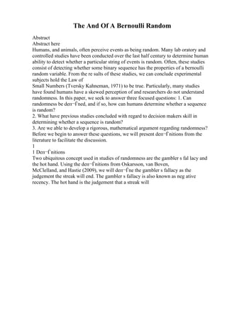 The And Of A Bernoulli Random
Abstract
Abstract here
Humans, and animals, often perceive events as being random. Many lab oratory and
controlled studies have been conducted over the last half century to determine human
ability to detect whether a particular string of events is random. Often, these studies
consist of detecting whether some binary sequence has the properties of a bernoulli
random variable. From the re sults of these studies, we can conclude experimental
subjects hold the Law of
Small Numbers (Tversky Kahneman, 1971) to be true. Particularly, many studies
have found humans have a skewed perception of and researchers do not understand
randomness. In this paper, we seek to answer three focused questions: 1. Can
randomness be deп¬Ѓned, and if so, how can humans determine whether a sequence
is random?
2. What have previous studies concluded with regard to decision makers skill in
determining whether a sequence is random?
3. Are we able to develop a rigorous, mathematical argument regarding randomness?
Before we begin to answer these questions, we will present deп¬Ѓnitions from the
literature to facilitate the discussion.
1
1 Deп¬Ѓnitions
Two ubiquitous concept used in studies of randomness are the gambler s fal lacy and
the hot hand. Using the deп¬Ѓnitions from Oskarsson, van Boven,
McClelland, and Hastie (2009), we will deп¬Ѓne the gambler s fallacy as the
judgement the streak will end. The gambler s fallacy is also known as neg ative
recency. The hot hand is the judgement that a streak will
 
