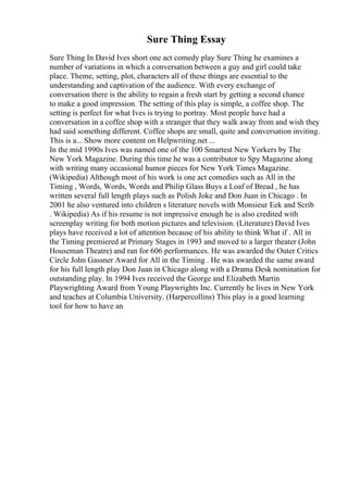 Sure Thing Essay
Sure Thing In David Ives short one act comedy play Sure Thing he examines a
number of variations in which a conversation between a guy and girl could take
place. Theme, setting, plot, characters all of these things are essential to the
understanding and captivation of the audience. With every exchange of
conversation there is the ability to regain a fresh start by getting a second chance
to make a good impression. The setting of this play is simple, a coffee shop. The
setting is perfect for what Ives is trying to portray. Most people have had a
conversation in a coffee shop with a stranger that they walk away from and wish they
had said something different. Coffee shops are small, quite and conversation inviting.
This is a... Show more content on Helpwriting.net ...
In the mid 1990s Ives was named one of the 100 Smartest New Yorkers by The
New York Magazine. During this time he was a contributor to Spy Magazine along
with writing many occasional humor pieces for New York Times Magazine.
(Wikipedia) Although most of his work is one act comedies such as All in the
Timing , Words, Words, Words and Philip Glass Buys a Loaf of Bread , he has
written several full length plays such as Polish Joke and Don Juan in Chicago . In
2001 he also ventured into children s literature novels with Monsieur Eek and Scrib
. Wikipedia) As if his resume is not impressive enough he is also credited with
screenplay writing for both motion pictures and television. (Literature) David Ives
plays have received a lot of attention because of his ability to think What if . All in
the Timing premiered at Primary Stages in 1993 and moved to a larger theater (John
Houseman Theatre) and ran for 606 performances. He was awarded the Outer Critics
Circle John Gassner Award for All in the Timing . He was awarded the same award
for his full length play Don Juan in Chicago along with a Drama Desk nomination for
outstanding play. In 1994 Ives received the George and Elizabeth Martin
Playwrighting Award from Young Playwrights Inc. Currently he lives in New York
and teaches at Columbia University. (Harpercollins) This play is a good learning
tool for how to have an
 