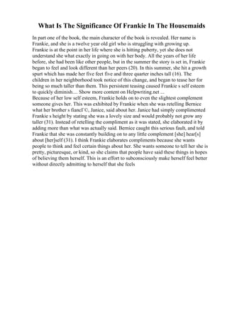 What Is The Significance Of Frankie In The Housemaids
In part one of the book, the main character of the book is revealed. Her name is
Frankie, and she is a twelve year old girl who is struggling with growing up.
Frankie is at the point in her life where she is hitting puberty, yet she does not
understand she what exactly in going on with her body. All the years of her life
before, she had been like other people, but in the summer the story is set in, Frankie
began to feel and look different than her peers (20). In this summer, she hit a growth
spurt which has made her five feet five and three quarter inches tall (16). The
children in her neighborhood took notice of this change, and began to tease her for
being so much taller than them. This persistent teasing caused Frankie s self esteem
to quickly diminish.... Show more content on Helpwriting.net ...
Because of her low self esteem, Frankie holds on to even the slightest complement
someone gives her. This was exhibited by Frankie when she was retelling Bernice
what her brother s fiancГ©, Janice, said about her. Janice had simply complimented
Frankie s height by stating she was a lovely size and would probably not grow any
taller (31). Instead of retelling the compliment as it was stated, she elaborated it by
adding more than what was actually said. Bernice caught this serious fault, and told
Frankie that she was constantly building on to any little complement [she] hear[s]
about [her]self (31). I think Frankie elaborates compliments because she wants
people to think and feel certain things about her. She wants someone to tell her she is
pretty, picturesque, or kind, so she claims that people have said these things in hopes
of believing them herself. This is an effort to subconsciously make herself feel better
without directly admitting to herself that she feels
 