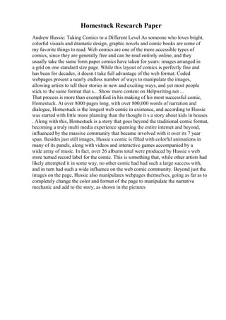 Homestuck Research Paper
Andrew Hussie: Taking Comics to a Different Level As someone who loves bright,
colorful visuals and dramatic design, graphic novels and comic books are some of
my favorite things to read. Web comics are one of the more accessible types of
comics, since they are generally free and can be read entirely online, and they
usually take the same form paper comics have taken for years: images arranged in
a grid on one standard size page. While this layout of comics is perfectly fine and
has been for decades, it doesn t take full advantage of the web format. Coded
webpages present a nearly endless number of ways to manipulate the images,
allowing artists to tell their stories in new and exciting ways, and yet most people
stick to the same format that s... Show more content on Helpwriting.net ...
That process is more than exemplified in his making of his most successful comic,
Homestuck. At over 8000 pages long, with over 800,000 words of narration and
dialogue, Homestuck is the longest web comic in existence, and according to Hussie
was started with little more planning than the thought it s a story about kids in houses
. Along with this, Homestuck is a story that goes beyond the traditional comic format,
becoming a truly multi media experience spanning the entire internet and beyond,
influenced by the massive community that became involved with it over its 7 year
span. Besides just still images, Hussie s comic is filled with colorful animations in
many of its panels, along with videos and interactive games accompanied by a
wide array of music. In fact, over 26 albums total were produced by Hussie s web
store turned record label for the comic. This is something that, while other artists had
likely attempted it in some way, no other comic had had such a large success with,
and in turn had such a wide influence on the web comic community. Beyond just the
images on the page, Hussie also manipulates webpages themselves, going as far as to
completely change the color and format of the page to manipulate the narrative
mechanic and add to the story, as shown in the pictures
 