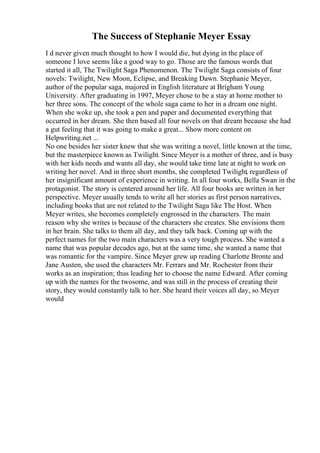 The Success of Stephanie Meyer Essay
I d never given much thought to how I would die, but dying in the place of
someone I love seems like a good way to go. Those are the famous words that
started it all, The Twilight Saga Phenomenon. The Twilight Saga consists of four
novels: Twilight, New Moon, Eclipse, and Breaking Dawn. Stephanie Meyer,
author of the popular saga, majored in English literature at Brigham Young
University. After graduating in 1997, Meyer chose to be a stay at home mother to
her three sons. The concept of the whole saga came to her in a dream one night.
When she woke up, she took a pen and paper and documented everything that
occurred in her dream. She then based all four novels on that dream because she had
a gut feeling that it was going to make a great... Show more content on
Helpwriting.net ...
No one besides her sister knew that she was writing a novel, little known at the time,
but the masterpiece known as Twilight. Since Meyer is a mother of three, and is busy
with her kids needs and wants all day, she would take time late at night to work on
writing her novel. And in three short months, she completed Twilight, regardless of
her insignificant amount of experience in writing. In all four works, Bella Swan in the
protagonist. The story is centered around her life. All four books are written in her
perspective. Meyer usually tends to write all her stories as first person narratives,
including books that are not related to the Twilight Saga like The Host. When
Meyer writes, she becomes completely engrossed in the characters. The main
reason why she writes is because of the characters she creates. She envisions them
in her brain. She talks to them all day, and they talk back. Coming up with the
perfect names for the two main characters was a very tough process. She wanted a
name that was popular decades ago, but at the same time, she wanted a name that
was romantic for the vampire. Since Meyer grew up reading Charlotte Bronte and
Jane Austen, she used the characters Mr. Ferrars and Mr. Rochester from their
works as an inspiration; thus leading her to choose the name Edward. After coming
up with the names for the twosome, and was still in the process of creating their
story, they would constantly talk to her. She heard their voices all day, so Meyer
would
 