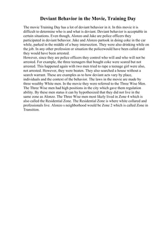 Deviant Behavior in the Movie, Training Day
The movie Training Day has a lot of deviant behavior in it. In this movie it is
difficult to determine who is and what is deviant. Deviant behavior is acceptable in
certain situations. Even though, Alonzo and Jake are police officers they
participated in deviant behavior. Jake and Alonzo partook in doing coke in the car
while, parked in the middle of a busy intersection. They were also drinking while on
the job. In any other profession or situation the policewould have been called and
they would have been arrested.
However, since they are police officers they control who will and who will not be
arrested. For example, the three teenagers that bought coke were scared but not
arrested. This happened again with two men tried to rape a teenage girl were also,
not arrested. However, they were beaten. They also searched a house without a
search warrant. These are examples as to how deviant acts vary by place,
individuals and the context of the behavior. The laws in the movie are made by
three wealthy White men. In the movie they were referred to the Three Wise Men.
The Three Wise men had high positions in the city which gave them regulation
ability. By these men status it can by hypothesized that they did not live in the
same zone as Alonzo. The Three Wise men most likely lived in Zone 4 which is
also called the Residential Zone. The Residential Zone is where white collared and
professionals live. Alonzo s neighborhood would be Zone 2 which is called Zone in
Transition.
 