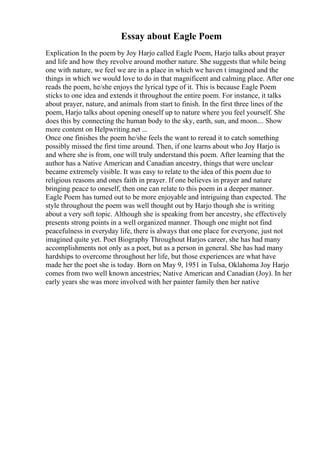 Essay about Eagle Poem
Explication In the poem by Joy Harjo called Eagle Poem, Harjo talks about prayer
and life and how they revolve around mother nature. She suggests that while being
one with nature, we feel we are in a place in which we haven t imagined and the
things in which we would love to do in that magnificent and calming place. After one
reads the poem, he/she enjoys the lyrical type of it. This is because Eagle Poem
sticks to one idea and extends it throughout the entire poem. For instance, it talks
about prayer, nature, and animals from start to finish. In the first three lines of the
poem, Harjo talks about opening oneself up to nature where you feel yourself. She
does this by connecting the human body to the sky, earth, sun, and moon.... Show
more content on Helpwriting.net ...
Once one finishes the poem he/she feels the want to reread it to catch something
possibly missed the first time around. Then, if one learns about who Joy Harjo is
and where she is from, one will truly understand this poem. After learning that the
author has a Native American and Canadian ancestry, things that were unclear
became extremely visible. It was easy to relate to the idea of this poem due to
religious reasons and ones faith in prayer. If one believes in prayer and nature
bringing peace to oneself, then one can relate to this poem in a deeper manner.
Eagle Poem has turned out to be more enjoyable and intriguing than expected. The
style throughout the poem was well thought out by Harjo though she is writing
about a very soft topic. Although she is speaking from her ancestry, she effectively
presents strong points in a well organized manner. Though one might not find
peacefulness in everyday life, there is always that one place for everyone, just not
imagined quite yet. Poet Biography Throughout Harjos career, she has had many
accomplishments not only as a poet, but as a person in general. She has had many
hardships to overcome throughout her life, but those experiences are what have
made her the poet she is today. Born on May 9, 1951 in Tulsa, Oklahoma Joy Harjo
comes from two well known ancestries; Native American and Canadian (Joy). In her
early years she was more involved with her painter family then her native
 