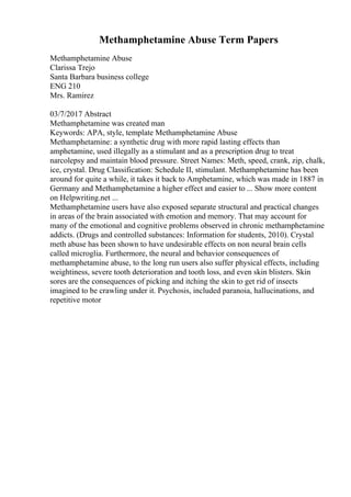 Methamphetamine Abuse Term Papers
Methamphetamine Abuse
Clarissa Trejo
Santa Barbara business college
ENG 210
Mrs. Ramirez
03/7/2017 Abstract
Methamphetamine was created man
Keywords: APA, style, template Methamphetamine Abuse
Methamphetamine: a synthetic drug with more rapid lasting effects than
amphetamine, used illegally as a stimulant and as a prescription drug to treat
narcolepsy and maintain blood pressure. Street Names: Meth, speed, crank, zip, chalk,
ice, crystal. Drug Classification: Schedule II, stimulant. Methamphetamine has been
around for quite a while, it takes it back to Amphetamine, which was made in 1887 in
Germany and Methamphetamine a higher effect and easier to ... Show more content
on Helpwriting.net ...
Methamphetamine users have also exposed separate structural and practical changes
in areas of the brain associated with emotion and memory. That may account for
many of the emotional and cognitive problems observed in chronic methamphetamine
addicts. (Drugs and controlled substances: Information for students, 2010). Crystal
meth abuse has been shown to have undesirable effects on non neural brain cells
called microglia. Furthermore, the neural and behavior consequences of
methamphetamine abuse, to the long run users also suffer physical effects, including
weightiness, severe tooth deterioration and tooth loss, and even skin blisters. Skin
sores are the consequences of picking and itching the skin to get rid of insects
imagined to be crawling under it. Psychosis, included paranoia, hallucinations, and
repetitive motor
 