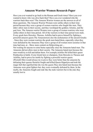 Amazon Warrior Women Research Paper
Have you ever wanted to go back to the Roman and Greek times? Have you ever
wanted to know who was alive back then? Have you ever wondered who the
warriors back then were? The Amazon Warrior women are the answers to all of
those questions. The Amazon Warrior Women were unlike others in their time
period because they were a group of women warriors who fought like men. They
didn t allow men in their society, and they worshiped the goddess Artemis, and the
god Ares. The Amazon warrior Women were a group of women warriors who were
unlike others in their time period. All of the warriors in their time period were male.
Every greek hero Hercules, Theseus, Achilles had to prove himself by fighting a
powerful amazon queen.The Amazonswere also the archenemies of the ancient Greeks
. Since they were woman warriors the greek men hated them, especially when they
were defeated by the Amazons.They were a group of all women most societies in that
time had men, at... Show more content on Helpwriting.net ...
Not waiting for anyone to come home especially since the Amazons hated men. The
Amazons did not allow men in their society. The Amazons hated men because the
men would try to kill and defeat them. For example,Achilles He killed their queen
Penthesilea in battle. Every Greek hero or champion, from Hercules to Theseus and
Achilles, had to prove his mettle by fighting a powerful warrior queen.
(Worrall) Men would always try to prove they were better than the amazons by
defeating their queens Heracles fought and killed Queen Hippolyta and took the
magic belt that signified that she was the queen.They also hated men because the
Amazons were great fighters but, they were eventually defeated by them. In the
myths, the Amazons fought and rode like the male warriors but in the end, they
usually lost to
 