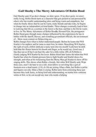 Gail Sheehy s The Merry Adventures Of Robin Hood
Gail Sheehy said, If we don t change, we don t grow. If we don t grow, we aren t
really living. Robin Hood starts as a character that gets picked on and pressured by
others who has trouble understanding jokes and being warm and empathetic, but
when he finally shows that he can be warm, make friends and take risks, he begins
to change into an independent yet kind leader. These changes eventually lead to him
to realizing that life as a yeoman in the forest is the best, and that is the life he wants
to live. In The Merry Adventures of Robin Hoodby Howard Pyle, the protagonist
Robin Hood goes through many changes influenced by the experiences he has in
battles with the sheriff, thieves, and swindling government officials, the environment
of... Show more content on Helpwriting.net ...
Robin changes here when to better understand people. Before he learns that Will
Scarlet is his nephew and he came to meet him, he states, Describing Will Scarlet,
the sight of such a fellow doth put a nasty taste into my mouth! Look how he doth
hold that fair flower betwixt his thumb and finger, as he would say, Good rose, I
like thee not so ill but I can bear thy odor for a little while. (89; ch 8) Robin is
clearly judging Will Scarlet by his cover. Robin Hood later learns the talent that Will
Scarlet has when his friends pressure him to fight Scarlet and Scarlet shows his
strength, and when at his welcoming feast the Merry Men get Scarlet to show off his
singing skills. This shows when Robin s friends, like when Will Stutely said, Wipe
thine eyes, man! I do hate to see a tall, stout fellow so sniveling like a girl of
fourteen over a dead tomtit, (118; ch 10) are jesting Allan a Dale, but Robin is polite
and figures out why Allan a Dale is crying. Robin turns from criticizing those just
because they look funny, to being kind and understanding, no matter how someone
seems at first, so he can accept any man who needs a helping
 