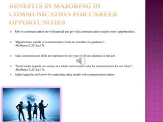    Jobs in communication are widespread and provide communication majors more opportunities.


   “Opportunities outside of communication fields are available for graduates”,
    (McManus,T.,2011,p.17).


   Basic communication skills are important for any type of job and relations in that job.


   “Social media impacts our society as a whole leads to more roles for communicators for our future”,
    (McManus,T.,2011,p.17).
   Federal agencies are known for employing many people with communication majors
 