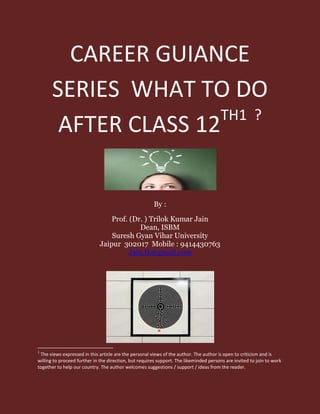 CAREER GUIANCE
SERIES WHAT TO DO
AFTER CLASS 12TH1 ?
By :
Prof. (Dr. ) Trilok Kumar Jain
Dean, ISBM
Suresh Gyan Vihar University
Jaipur 302017 Mobile : 9414430763
Jain.tk@gmail.com
1
The views expressed in this article are the personal views of the author. The author is open to criticism and is
willing to proceed further in the direction, but requires support. The likeminded persons are invited to join to work
together to help our country. The author welcomes suggestions / support / ideas from the reader.
 