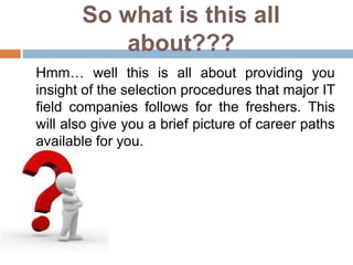 So what is this all
          about???
Hmm… well this is all about providing you
insight of the selection procedures that major IT
field companies follows for the freshers. This
will also give you a brief picture of career paths
available for you.
 