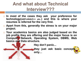 And what about Technical
              Interview???
   In most of the cases they ask your preference for
    technology(ASP/JAVA/C++ etc..) and this is where your
    resumes is referred for the very first.
   Apart from this, generally the stress is on your major
    project.
   Your academics basics are also judged based on the
    job profile they are offering and the major focus is on
    Computer Network, Operating System, DBMS, Web
    basics and Data structure.
                          Hey don’t panic...
                          they just ask basic concepts
                          only…
 