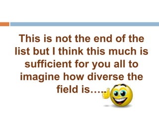 This is not the end of the
list but I think this much is
   sufficient for you all to
  imagine how diverse the
          field is…..
 
