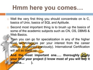 Hmm here you comes…
   Well the very first thing you should concentrate on is C,
    basics of Unix, basics of SQL and Aptitude.
   Second most important thing is to brush up the basics of
    some of the academic subjects such as CN, OS, DBMS &
    Web Basics.
   Then you can go for specialization in any of the higher
    level technology(as per your interest from the career
    choices mentioned previously). International Certification
    will act as boost up.
   And the most important one….. thoroughly study
    your final year project (I know most of you will buy it
    hahaha…         ).
 