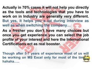 Actually in 70% cases it will not help you directly
as the tools and technologies that you have to
work on in Industry are generally very different.
But yes, it helps you a lot during interview as
well as when switching the company…
As a fresher you don’t have many choices but
once you get experience you can select the job
profile of your interest and here the International
Certifications act as real booster.

Though after 5-7 years of experience most of us will
be working on MS Excel only for most of the time…
hahaha…..
 